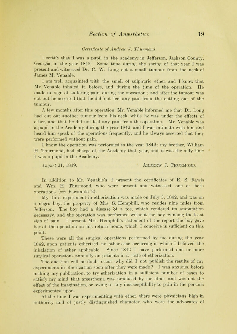 Certificate nf Ainhnr J. TIninnnml. I certify that I was a pupil in the academy in Jeff'eison, Jackson County, (ieovgia, in the year 1842. Some time during the spring of that year I was present and witnessed Dr. C. W. Long cut a small tumour from the neck of .Tames M. Venahle. I am well acquainted with the smell of sulphuric ether, and I know that Mr. Venable inhaled it, before, and during the time of the operation. He made no sign of suffering pain during the operation ; and after the tumour was cut out he asserted that he did not feel any pain from the cutting out of the tumour. A few months after this operation, Mr. Venahle informed me that Dr. Long liad cut out another tumour from his neck, while lie was under the effects of ether, and that he did not feel any pain from the operation. Mr. Venable was a pupil in the Academy during the year 1842, and I was intimate with him and heard him speak of the operations frequently, and he always asserted that they were performed without pain. I know the operation was performed in the year 1842 ; my brother, William H. Thurmond, had charge of the Academy that year, and it was the only time I was a pupil in the Academy. August 21, 1849. Andebw J. Thurmond. In addition to Mr. Venable's, I present the certificates of E. S. Rawls and Wm. H. Thurmond, who were present and witnessed one or both operations (see Facsimile 2). My third experiment in etherization was made on July 3, 1842, and was on a negro boy, the property of Mrs. S. Hemphill, who resides nine miles from Jefferson. The boy had a disease of a toe, which rendered its amputation necessary, and the operation was performed without the boy evincing the least sign of pain. I present Mrs. Hemphill's statement of the report the boy gave her of the operation on his return home, which I conceive is sufficient on this point. These were all the surgical operations performed by me during the year 1842, upon patients etherized, no other case occurring in which I believed the inhalation of ether applicable. Since 1842 I have performed one or more surgical operations annually on patients in a state of etherization. The question will no doubt occur, why did I not publish the results of my experiments in etherization soon after they were made V I was anxious, before making my publication, to try etherization in a sufficient number of cases to satisfy my mind that anassthesia was produced by the ether, and was not the effect of the imagination, or owing to any insusceptibility to pain in the persons experimented upon. At the time I was experimenting with ether, there were physicians high in authority and of justly distinguished character, who were the .advocates of