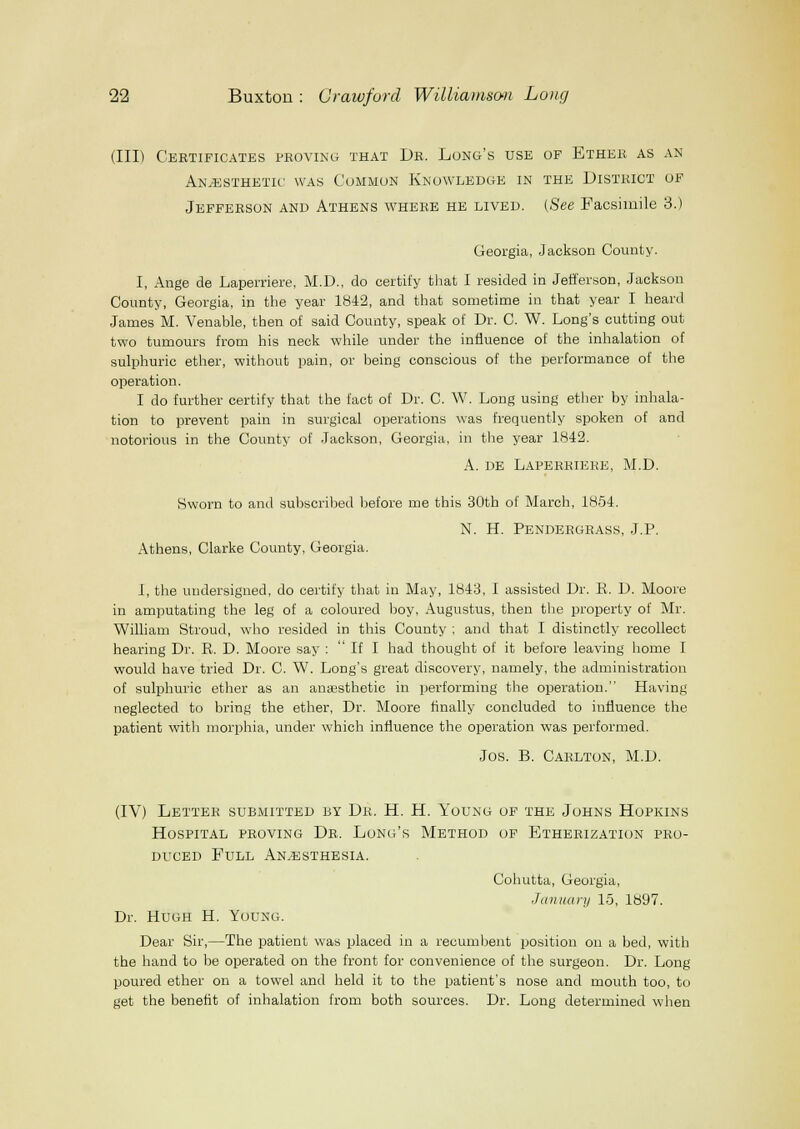 (III) Certificates proving that Dr. Long's use of Ether as an Anesthetic was Common Knowledge in the District of Jefferson and Athens where he lived. (See Facsimile 3.) Georgia, Jackson County. I, Ange de Laperriere, M.D., do certify tliat I resided in Jefi'erson, Jackson County, Georgia, in the year 1842, and that sometime in that year I heard James M. Venable, then of said County, speak of Dr. C. W. Long's cutting out two tumours from his neck while under the influence of the inhalation of sulphuric ether, without pain, or being conscious of the performance of the operation. I do further certify that the fact of Dr. C. W. Long using ether by inhala- tion to prevent pain in surgical operations was frequently spoken of and notorious in the County of Jackson, Georgia, in the year 1842. A. DE Laperriere, M.D. Sworn to and subscribed before me this 30th of March, 1854. N. H. Pendergrass, J.P. Athens, Clarke County, Georgia. I, the undersigned, do certify that in May, 1843, I assisted Dr. R. D. Moore in amputating the leg of a coloured boy, Augustus, then the property of Mr. William Stroud, who resided in this County ; and that I distinctly recollect hearing Dr. R. D. Moore say :  If I had thought of it before leaving home I would have tried Dr. C. W. Long's great discovery, namely, the administration of sulphuric ether as an anaesthetic in performing the operation. Having neglected to bring the ether. Dr. Moore Anally concluded to influence the patient with morphia, under which influence the operation was performed. Jos. B. Carlton, M.D. (IV) Letter submitted by Dr. H. H. Young of the Johns Hopkins Hospital proving Dr. Long's Method of Etherization pro- duced Full An.esthesia. Cohutta, Georgia, January 15, 1897. Dr. Hugh H. Young. Dear Sir,—The patient was placed in a recumbent position on a bed, with the hand to be operated on the front for convenience of the surgeon. Dr. Long poured ether on a towel and held it to the patient's nose and mouth too, to get the benefit of inhalation from both sources. Dr. Long determined when