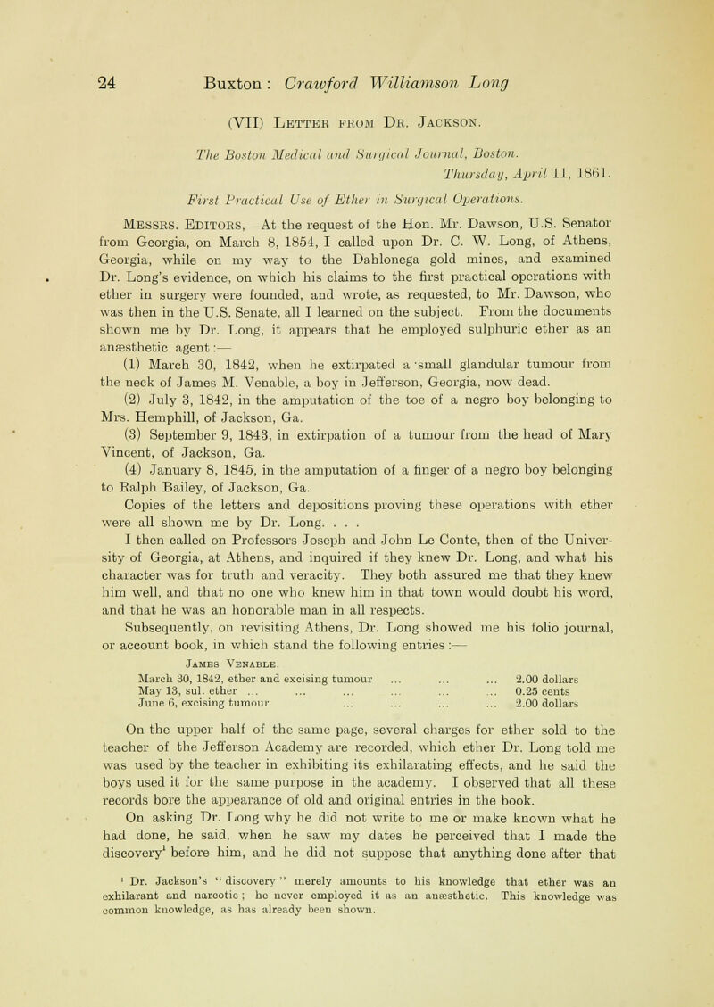 (VII) Letter from Dr. Jackson. The Boston Medical and Suirjical Journal, Boston. Thursday, April 11, 1861. First Practical Use of Ether in Surcjical Operations. Messrs. Editors,—At the request of the Hon. Mr. Dawson, U.S. Senator from Georgia, on March 8, 1854, I called upon Dr. C. W. Long, of Athens, Georgia, while on my way to the Dahlonega gold mines, and examined Dr. Long's evidence, on which his claims to the first practical operations with ether in surgery were founded, and wrote, as requested, to Mr. Dawson, who was then in the U.S. Senate, all I learned on the subject. From the documents shown me by Dr. Long, it appears that he employed sulphuric ether as an anaesthetic agent;— (1) March 30, 1842, when he extirpated a -small glandular tumour from the neck of James M. Venable, a boy in Jefferson, Georgia, now dead. (2) July 3, 1842, in the amputation of the toe of a negro boy belonging to Mrs. Hemphill, of Jackson, Ga. (3) September 9, 1843, in extirpation of a tumour from the head of Mary Vincent, of Jackson, Ga. (4) January 8, 1845, in the amputation of a finger of a negro boy belonging to Ralph Bailey, of Jackson, Ga. Copies of the letters and depositions proving these operations with ether were all shown me by Dr. Long. . . . I then called on Professors Joseph and John Le Conte, then of the Univer- sity of Georgia, at Athens, and inquired if they knew Dr. Long, and what his character was for truth and veracity. They both assured me that they knew him well, and that no one who knew him in that town would doubt his word, and that he was an honorable man in all respects. Subsequently, on revisiting Athens, Dr. Long showed me his folio journal, or account book, in which stand the following entries :— James Venable. March 30, 184'2, ether and excising tumour ... ... ... '2.00 dollars May 13, sul. ether ... ... ... ... ... ... 0.25 cents June 6, excising tumour ... ... ... ... 2.00 dollars On the upper half of the same page, several charges for ether sold to the teacher of the Jefferson Academy are recorded, which ether Dr. Long told me was used by the teacher in exhibiting its exhilarating effects, and he said the boys used it for the same purpose in the academy. I observed that all these records bore the appearance of old and original entries in the book. On asking Dr. Long why he did not write to me or make known what he had done, he said, when he saw my dates he perceived that I made the discovery' before him, and he did not suppose that anything done after that ' Dr. Jackson's  discovery  merely amounts to his knowledge that ether was an exhilarant and narcotic ; he never employed it as an anaesthetic. This knowledge was common knowledge, as has already been shown.