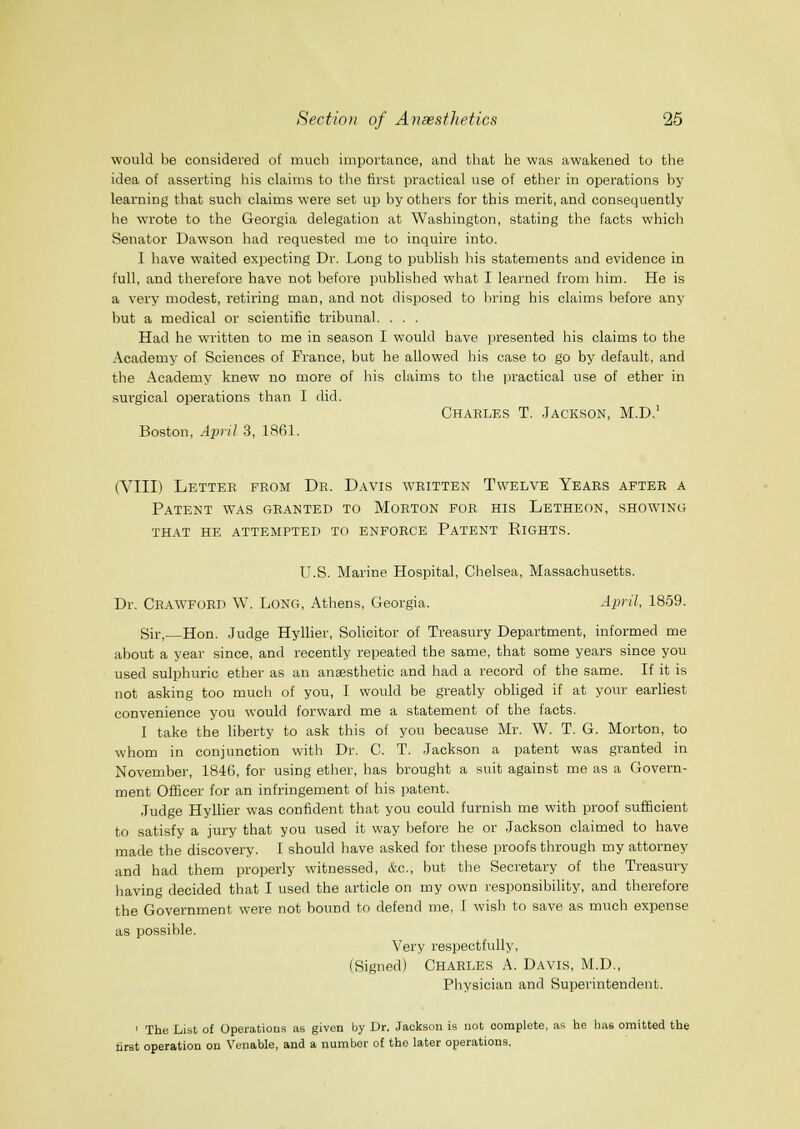 would be considered of much importance, and tliat he was awakened to the idea of asserting his claims to the first practical use of ether in operations by learning that such claims were set up by others for this merit, and consequently he wrote to the Georgia delegation at Washington, stating the facts which Senator Dawson had i-equested me to inquire into. I have waited expecting Dr. Long to publish his statements and evidence in full, and therefore have not before published what I learned from him. He is a very modest, retiring man, and not disposed to liring his claims before any hut a medical or scientific tribunal. . . . Had he written to me in season I would have presented his claims to the Academy of Sciences of France, but he allowed his case to go by default, and the Academy knew no more of his claims to the practical use of ether in surgical operations than 1 did. Charles T. Jackson, M.D.' Boston, April 3, 1861. (VIII) Letter from Dr. Davis written Twelve Years after a Patent was granted to Morton for his Letheon, showing that he attempted to enforce Patent Rights. U.S. Marine Hospital, Chelsea, Massachusetts. Dr. Crawford W. Long, Athens, Georgia. April, 1859. Sir, Hon. Judge Hyllier, Solicitor of Treasury Department, informed me about a year since, and recently repeated the same, that some years since you used sulphuric ether as an anaesthetic and had a record of the same. If it is not asking too much of you, I would be greatly obliged if at your earliest convenience you would forward me a statement of the facts. I take the liberty to ask this of you because Mr. W. T. G. Morton, to whom in conjunction with Dr. C. T. Jackson a patent was granted in November, 1846, for using ether, has brought a suit against me as a Govern- ment Officer for an infringement of his patent. Judge Hyllier was confident that you could furnish me with proof sufficient to satisfy a jury that you used it way before he or Jackson claimed to have made the discovery. I should have asked for these proofs through my attorney and had them properly witnessed, &c., but the Secretary of the Treasury having decided that I used the article on my own responsibility, and therefore the Government were not bound to defend me, T wish to save as much expense as possible. Very respectfully, (Signed) CHARLES A. Davis, M.D., Physician and Superintendent. ' The List of Operations as given Ijy Dr. Jackson is not complete, as he Inis omitted the tirst operation on Venable, and a number o£ the later operations.
