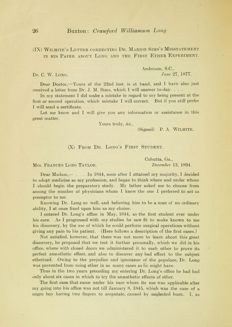 (IX) Wilhite's Letter cobrecting Dr. Marion Sims's Misstatement IN HIS Paper about Long and the First Ether Experiment. Andei'son, S.C., Dr. C. W. Long. -/'- 27, 1R77. Dear Doctor,—Yours of the 22ncl inst. is at liand, and I have also just received a letter from Dr. J. M. Sims, which I will answer to-day. . . . In my statement I did make a mistake in regard to my being present at the first or second operation, which mistake I will correct. But if you still prefer I will send a certificate. Let me know and I will give you any information or assistance in this great matter. Yours truly, &c., (Signed) P. A. WiLHiTE. (X) From Dr. Long's First Student. Cohutta, Ga., Mrs. Frances Long Taylor. December 13, 1894. Dear Madam,— . . In 1844, soon after I attained my majority, I decided to adopt medicine as my profession, and began to think where and under whom I should begin the preparatory study. My father asked me to choose from among the number of physicians whom I knew the one I preferred to act as preceptor to me. Knowing Dr. Long so well, and believing him to be a man of no ordinary ability, I at once fixed upon him as my choice. I entered Dr. Long's office in May, 1844, as the first student ever under his care. As I progressed with my studies he saw fit to make known to me his discovery, by the use of which he could perform surgical operations without giving any pain to his patient. (Here follows a description of the first cases.) Not satisfied, however, that there was not more to learn about this great discovery, he proposed that we test it further personally, which we did in his office, where with closed doors we administered it to each other to prove its perfect anesthetic effect, and also to discover any bad effect to the subject etherized. Owing to the prejudice and ignorance of the populace, Dr. Long was prevented from using ether in as many cases as he might have. Thus in the two years preceding my entering Dr. Long's office he had had only about six cases in which to try the ansesthetic effects of ether. The first case that came under his care where its use was applicable after my going into his office was not till January 8, 1845, which was the case of a negro hoy having two fingers to amputate, caused by neglected burn. I, as