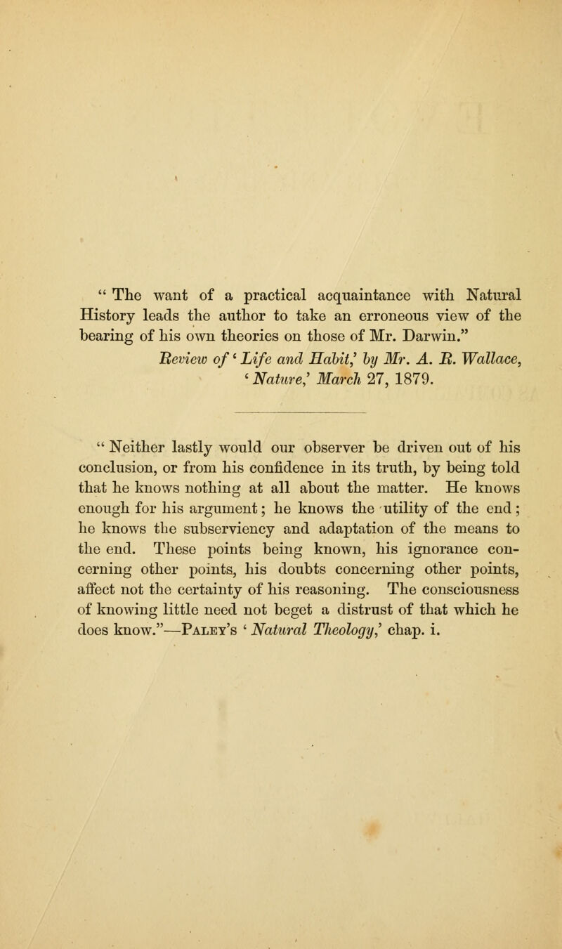  The want of a practical acquaintance with Natural History leads the author to take an erroneous view of the bearing of his own theories on those of Mr. Darwin. Review of' Life and Habit,' by Mr. A. B. Wallace, < Nature,' March 27, 1879.  Neither lastly would our observer be driven out of his conclusion, or from his confidence in its truth, by being told that he knows nothing at all about the matter. He knows enough for his argument; he knows the utility of the end; he knows the subserviency and adaptation of the means to the end. These points being known, his ignorance con- cerning other points, his doubts concerning other points, affect not the certainty of his reasoning. The consciousness of knowing little need not beget a distrust of that which he does know.—Paley's ' Natural Tlieology,' chap. i.