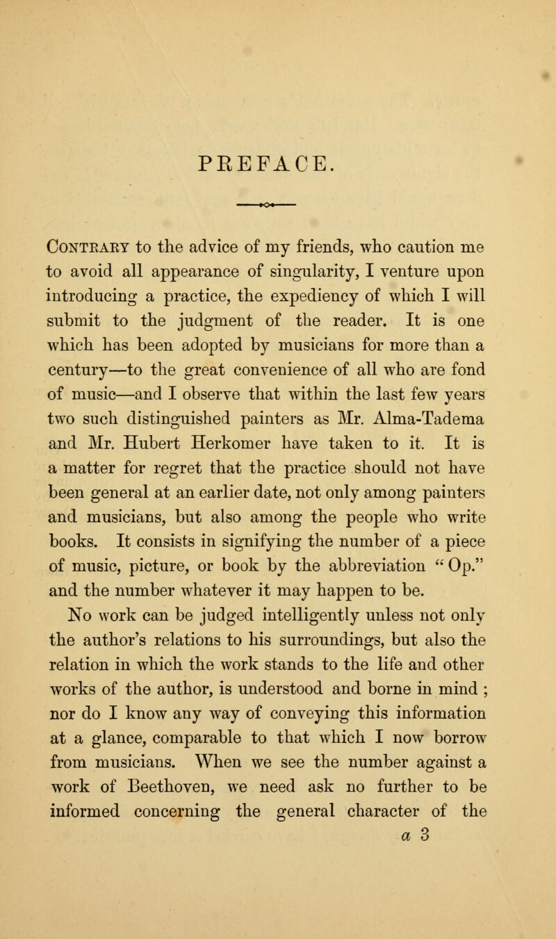 PREFACE. Conteaey to the advice of my friends, who caution me to avoid all appearance of singularity, I venture upon introducing a practice, the expediency of which I will submit to the judgment of the reader. It is one which has been adopted by musicians for more than a century—to the great convenience of all who are fond of music—and I observe that within the last few years two such distinguished painters as Mr. Alma-Tadema and Mr. Hubert Herkomer have taken to it. It is a matter for regret that the practice should not have been general at an earlier date, not only among painters and musicians, but also among the people who write books. It consists in signifying the number of a piece of music, picture, or book by the abbreviation  Op. and the number whatever it may happen to be. No work can be judged intelligently unless not only the author's relations to his surroundings, but also the relation in which the work stands to the life and other works of the author, is understood and borne in mind ; nor do I know any way of conveying this information at a glance, comparable to that which I now borrow from musicians. When we see the number against a work of Beethoven, we need ask no further to be informed concerning the general character of the a 3