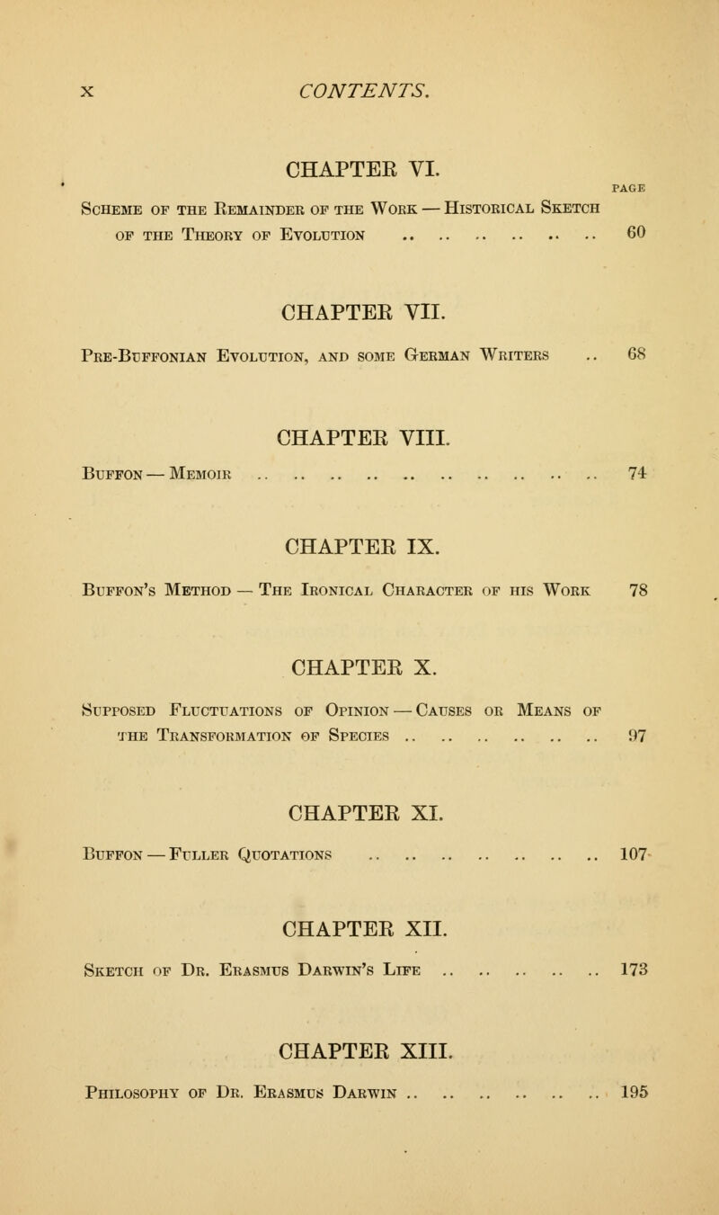 CHAPTEE VI. PAGE Scheme of the Eemainder of the Work — Historical Sketch of the Theory of Evolution 60 CHAPTER VII. Pre-Buffonian Evolution, and some German Writers .. 68 CHAPTEE VHP Buffon — Memoir 74 CHAPTER IX. Buffon's Method — The Ironical Character of his Work 78 CHAPTEE X. Supposed Fluctuations of Opinion — Causes or Means of the Transformation of Species 97 CHAPTEE XI. Buffon — Fuller Quotations 107 CHAPTEE XII. Sketch of Dr. Erasmus Darwin's Life 173 CHAPTEE XIII. Philosophy of Dr. Erasmus Darwin 195