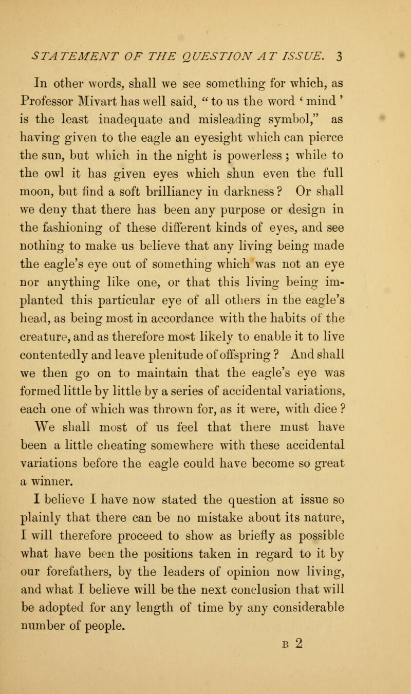 In other words, shall we see something for which, as Professor Mivart has well said,  to us the word * mind ' is the least inadequate and misleading symbol, as having given to the eagle an eyesight which can pierce the sun, but which in the night is powerless ; while to the owl it has given eyes which shun even the full moon, but find a soft brilliancy in darkness ? Or shall we deny that there has been any purpose or design in the fashioning of these different kinds of eyes, and see nothing to make us believe that any living being made the eagle's eye out of something which was not an eye nor anything like one, or that this living being im- planted this particular eye of all others in the eagle's head, as beiag most in accordance with the habits of the creature, and as therefore most likely to enable it to live contentedly and leave plenitude of offspring ? And shall we then go on to maintain that the eagle's eye was formed little by little by a series of accidental variations, each one of which was thrown for, as it wrere, with dice ? We shall most of us feel that there must have been a little cheating somewhere with these accidental variations before the eagle could have become so great a winner. I believe I have now stated the question at issue so plainly that there can be no mistake about its nature, I will therefore proceed to show as briefly as possible what have been the positions taken in regard to it by our forefathers, by the leaders of opinion now living, and what I believe will be the next conclusion that will be adopted for any length of time by any considerable number of people. b 2