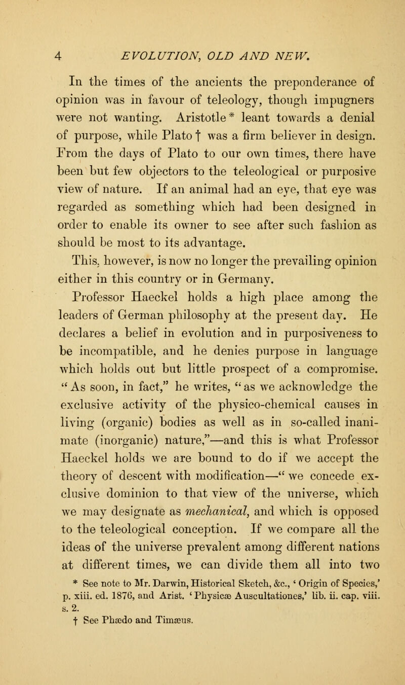 In the times of the ancients the preponderance of opinion was in favour of teleology, though impugners were not wanting. Aristotle* leant towards a denial of purpose, while Plato f was a firm believer in design. From the days of Plato to our own times, there have been but few objectors to the teleological or purposive view of nature. If an animal had an eye, that eye was regarded as something which had been designed in order to enable its owner to see after such fashion as should be most to its advantage. This, however, is now no longer the prevailing opinion either in this country or in Germany. Professor Haeckel holds a high place among the leaders of German philosophy at the present day. He declares a belief in evolution and in purposiveness to be incompatible, and he denies purpose in language which holds out but little prospect of a compromise.  As soon, in fact, he writes, as we acknowledge the exclusive activity of the physico-chemical causes in living (organic) bodies as well as in so-called inani- mate (inorganic) nature,—and this is what Professor Haeckel holds we are bound to do if we accept the theory of descent with modification— we concede ex- clusive dominion to that view of the universe, which we may designate as mechanical, and which is opposed to the teleological conception. If we compare all the ideas of the universe prevalent among different nations at different times, we can divide them all into two * See note to Mr. Darwin, Historical Sketch, &c, ' Origin of Species,' p. xiii. ed. 1876, and Arist. 'Physicae Auscultationes,' lib. ii. cap. viii. s. 2. t See Phscdo and Timseus.