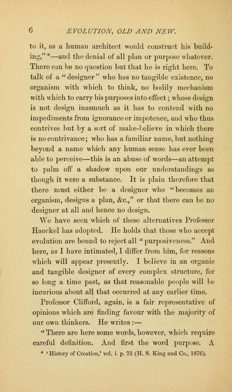 to it, as a human architect would construct his build- ing, *—and the denial of all plan or purpose whatever. There can be no question but that he is right here. To talk of a  designer  who has no tangible existence, no organism with which to think, no bodily mechanism with which to carry his purposes into effect; whose design is not design inasmuch as it has to contend with no impediments from ignorance or impotence, and who thus contrives but by a sort of make-believe in which there is no contrivance; who has a familiar name, but nothing beyond a name which any human sense has ever been able to perceive—this is an abuse of words—an attempt to palm off a shadow upon our understandings as though it were a substance. It is plain therefore that there must either be a designer who becomes an organism, designs a plan, &c, or that there can be no designer at all and hence no design. We have seen which of these alternatives Professor Haeckel has adopted. He holds that those who accept evolution are bound to reject all  purposiveness. And here, as I have intimated, I differ from him, for reasons which will appear presently. I believe in an organic and tangible designer of every complex structure, for so long a time past, as that reasonable people will be incurious about all that occurred at any earlier time. Professor Clifford, again, is a fair representative of opinions which are finding favour with the majority of our own thinkers. He writes :—  There are here some words, however, which require careful definition. And first the word purpose. A * 'History of Creation,' vol. i. p. 73 (H. S. King and Co., 1876).