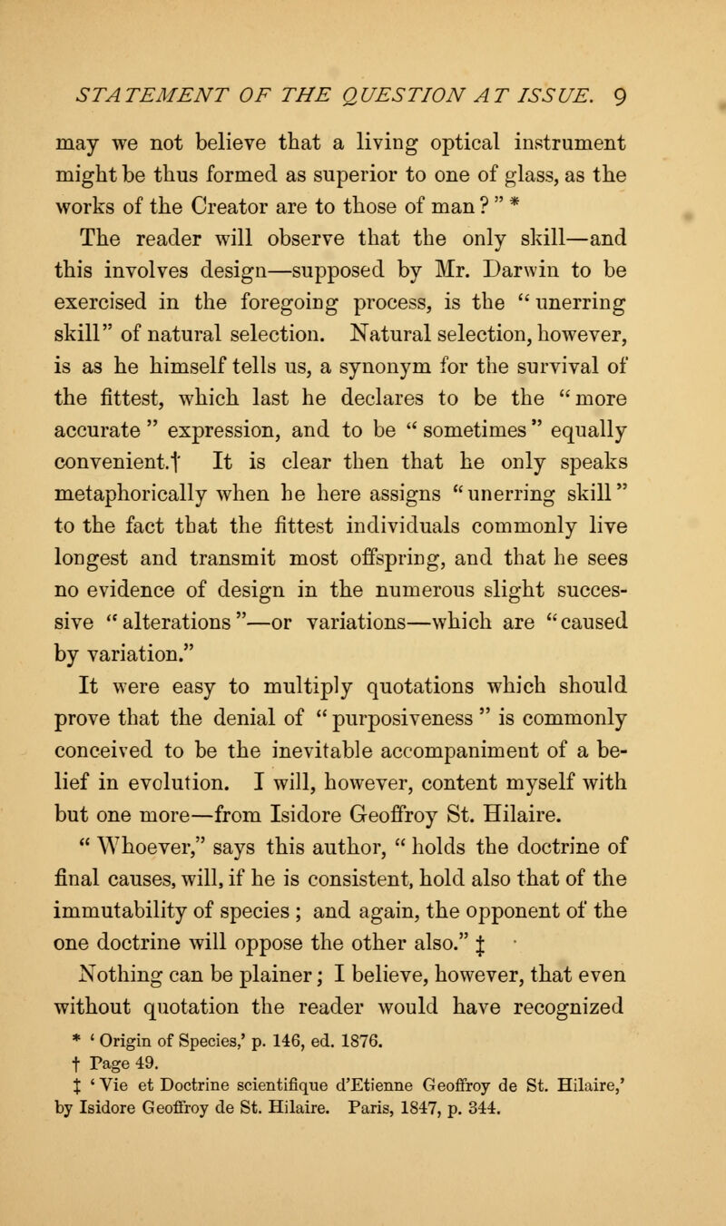 may we not believe that a living optical instrument might be thus formed as superior to one of glass, as the works of the Creator are to those of man ?  * The reader will observe that the only skill—and this involves design—supposed by Mr. Darwin to be exercised in the foregoing process, is the  unerring skill of natural selection. Natural selection, however, is as he himself tells us, a synonym for the survival of the fittest, which last he declares to be the more accurate  expression, and to be  sometimes  equally convenient.! It is clear then that he only speaks metaphorically when he here assigns unerring skill to the fact that the fittest individuals commonly live longest and transmit most offspring, and that he sees no evidence of design in the numerous slight succes- sive alterations—or variations—which are caused by variation. It were easy to multiply quotations which should prove that the denial of  purposiveness  is commonly conceived to be the inevitable accompaniment of a be- lief in evolution. I will, however, content myself with but one more—from Isidore Geoffroy St. Hilaire.  Whoever, says this author,  holds the doctrine of final causes, will, if he is consistent, hold also that of the immutability of species ; and again, the opponent of the one doctrine will oppose the other also. { Nothing can be plainer; I believe, however, that even without quotation the reader would have recognized * ' Origin of Species,' p. 146, ed. 1876. t Page 49. \ ' Vie et Doctrine scientifique d'Etienne Geoffroy de St. Hilaire,' by Isidore Geoffroy de St. Hilaire. Paris, 1847, p. 344.