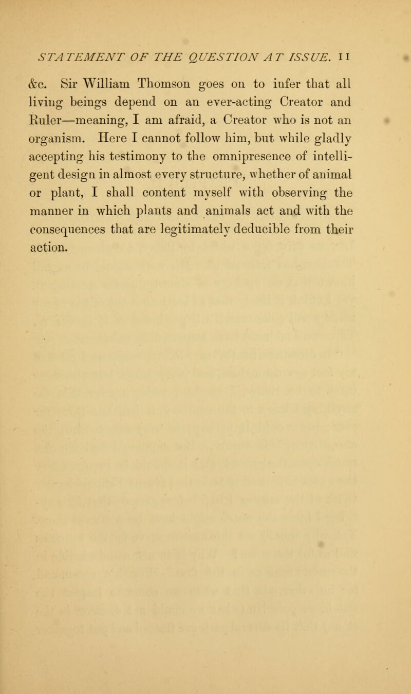 &c. Sir William Thomson goes on to infer that all living beings depend on an ever-acting Creator and Ruler—meaning, I am afraid, a Creator who is not an organism. Here I cannot follow him, but while gladly accepting his testimony to the omnipresence of intelli- gent design in almost every structure, whether of animal or plant, I shall content myself with observing the manner in which plants and animals act and with the consequences that are legitimately deducible from their action.