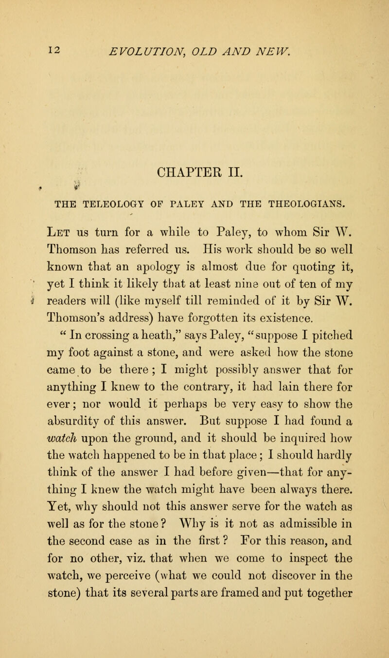 CHAPTER II. r THE TELEOLOGY OF PALEY AND THE THEOLOGIANS. Let us turn for a while to Paley, to whom Sir W. Thomson has referred us. His work should be so well known that an apology is almost due for quoting it, yet I think it likely that at least nine out of ten of my readers will (like myself till reminded of it by Sir W. Thomson's address) have forgotten its existence.  In crossing a heath, says Paley, suppose I pitched my foot against a stone, and were asked how the stone came to be there; I might possibly answer that for anything I knew to the contrary, it had lain there for ever; nor would it perhaps be very easy to show the absurdity of this answer. But suppose I had found a watch upon the ground, and it should be inquired how the watch happened to be in that place; I should hardly think of the answer I had before given—that for any- thing I knew the watch might have been always there. Yet, why should not this answer serve for the watch as well as for the stone ? Why is it not as admissible in the second case as in the first ? For this reason, and for no other, viz. that when we come to inspect the watch, we perceive (what we could not discover in the stone) that its several parts are framed and put together