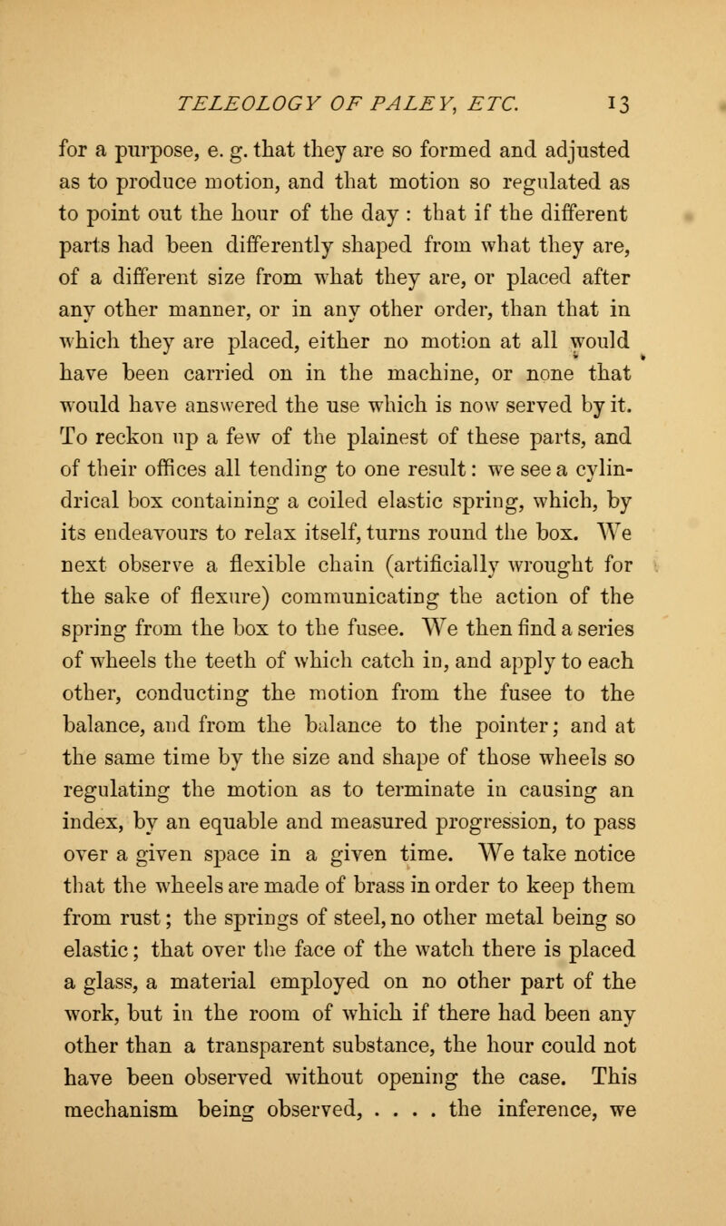 for a purpose, e. g. that they are so formed and adjusted as to produce motion, and that motion so regulated as to point out the hour of the day : that if the different parts had been differently shaped from what they are, of a different size from what they are, or placed after anv other manner, or in anv other order, than that in which they are placed, either no motion at all would have been carried on in the machine, or none that would have answered the use which is now served by it. To reckon up a few of the plainest of these parts, and of their offices all tending to one result: we see a cylin- drical box containing a coiled elastic spring, which, by its endeavours to relax itself, turns round the box. We next observe a flexible chain (artificially wrought for the sake of flexure) communicating the action of the spring from the box to the fusee. We then find a series of wheels the teeth of which catch in, and apply to each other, conducting the motion from the fusee to the balance, and from the balance to the pointer; and at the same time by the size and shape of those wheels so regulating the motion as to terminate in causing an index, by an equable and measured progression, to pass over a given space in a given time. We take notice that the wheels are made of brass in order to keep them from rust; the springs of steel, no other metal being so elastic; that over the face of the watch there is placed a glass, a material employed on no other part of the work, but in the room of which if there had been any other than a transparent substance, the hour could not have been observed without opening the case. This mechanism being observed, .... the inference, we