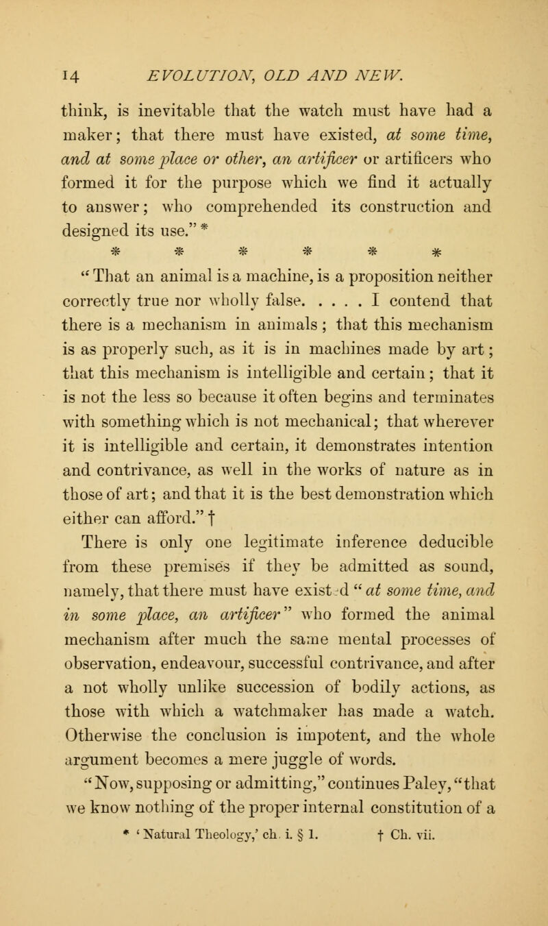 think, is inevitable that the watch must have had a maker; that there must have existed, at some time, and at some place or other, an artificer or artificers who formed it for the purpose which we find it actually to answer; who comprehended its construction and designed its use. *  That an animal is a machine, is a proposition neither correctly true nor wholly false I contend that there is a mechanism in animals ; that this mechanism is as properly such, as it is in machines made by art; that this mechanism is intelligible and certain; that it is not the less so because it often begins and terminates with something which is not mechanical; that wherever it is intelligible and certain, it demonstrates intention and contrivance, as well in the works of nature as in those of art; and that it is the best demonstration which either can afford. f There is only one legitimate inference deducible from these premises if they be admitted as sound, namely, that there must have exist rd  at some time, and in some place, an artificer who formed the animal mechanism after much the same mental processes of observation, endeavour, successful contrivance, and after a not wholly unlike succession of bodily actions, as those with which a watchmaker has made a watch. Otherwise the conclusion is impotent, and the whole argument becomes a mere juggle of words.  Now, supposing or admitting, continues Paley, that we know nothing of the proper internal constitution of a * ' Natural Theology,' ch. i. § 1. f Ch. vii.