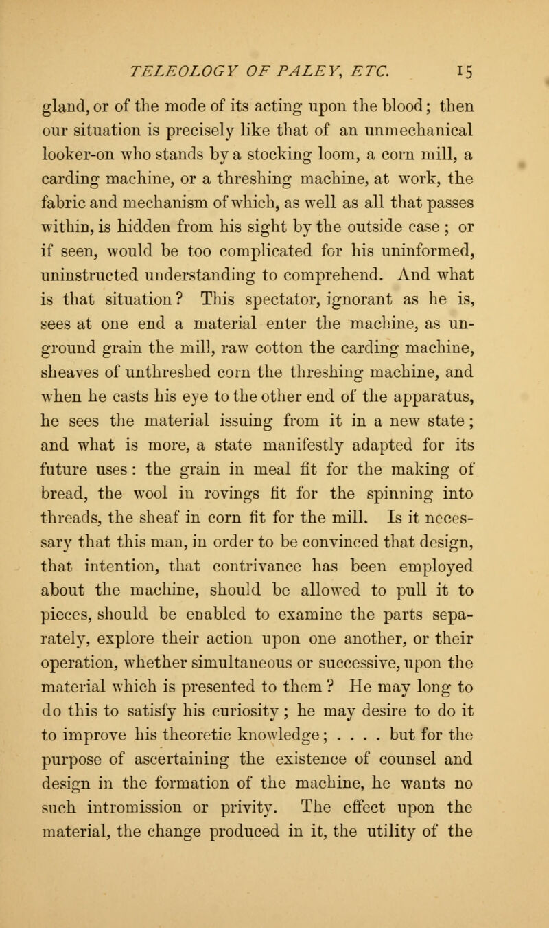 gland, or of the mode of its acting upon the blood; then our situation is precisely like that of an unmechanical looker-on who stands by a stocking loom, a corn mill, a carding machine, or a threshing machine, at work, the fabric and mechanism of which, as well as all that passes within, is hidden from his sight by the outside case ; or if seen, would be too complicated for his uninformed, uninstructed understanding to comprehend. And what is that situation ? This spectator, ignorant as he is, sees at one end a material enter the machine, as un- ground grain the mill, raw cotton the carding machine, sheaves of unthreshed corn the threshing machine, and when he casts his eye to the other end of the apparatus, he sees the material issuing from it in a new state; and what is more, a state manifestly adapted for its future uses : the grain in meal fit for the making of bread, the wool in rovings fit for the spinning into threads, the sheaf in corn fit for the mill. Is it neces- sary that this man, in order to be convinced that design, that intention, that contrivance has been employed about the machine, should be allowed to pull it to pieces, should be enabled to examine the parts sepa- rately, explore their action upon one another, or their operation, whether simultaneous or successive, upon the material which is presented to them ? He may long to do this to satisfy his curiosity ; he may desire to do it to improve his theoretic knowledge; . . . . but for the purpose of ascertaining the existence of counsel and design in the formation of the machine, he wants no such intromission or privity. The effect upon the material, the change produced in it, the utility of the