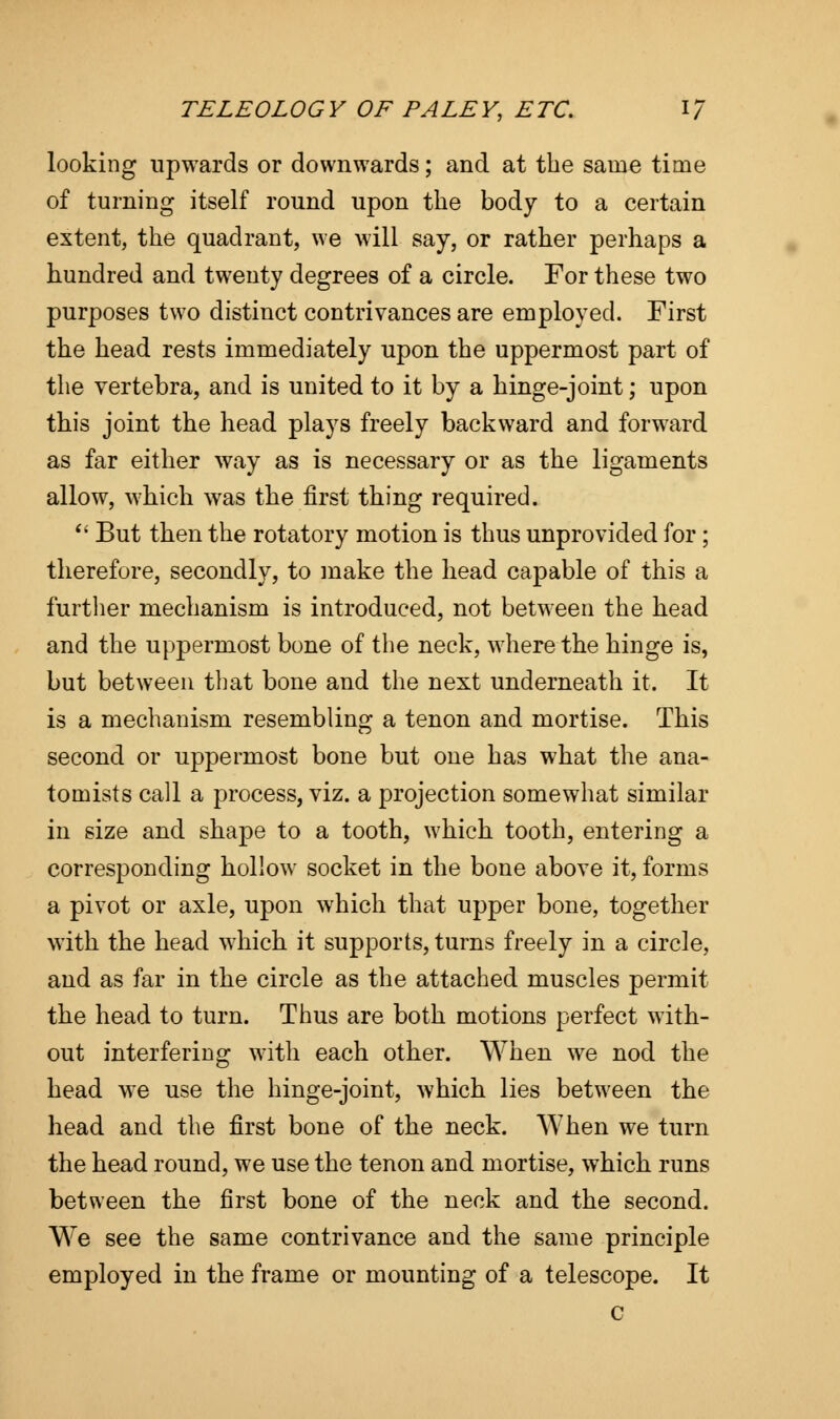 looking upwards or downwards; and at the same time of turning itself round upon the body to a certain extent, the quadrant, we will say, or rather perhaps a hundred and twenty degrees of a circle. For these two purposes two distinct contrivances are employed. First the head rests immediately upon the uppermost part of the vertebra, and is united to it by a hinge-joint; upon this joint the head plays freely backward and forward as far either way as is necessary or as the ligaments allow, which was the first thing required.  But then the rotatory motion is thus unprovided for; therefore, secondly, to make the head capable of this a further mechanism is introduced, not between the head and the uppermost bone of the neck, wrhere the hinge is, but between that bone and the next underneath it. It is a mechanism resembling a tenon and mortise. This second or uppermost bone but one has what the ana- tomists call a process, viz. a projection somewhat similar in size and shape to a tooth, which tooth, entering a corresponding hollow socket in the bone above it, forms a pivot or axle, upon which that upper bone, together with the head wrhich it supports, turns freely in a circle, and as far in the circle as the attached muscles permit the head to turn. Thus are both motions perfect with- out interfering wTith each other. When we nod the head we use the hinge-joint, which lies between the head and the first bone of the neck. When we turn the head round, we use the tenon and mortise, which runs between the first bone of the neck and the second. We see the same contrivance and the same principle employed in the frame or mounting of a telescope. It c