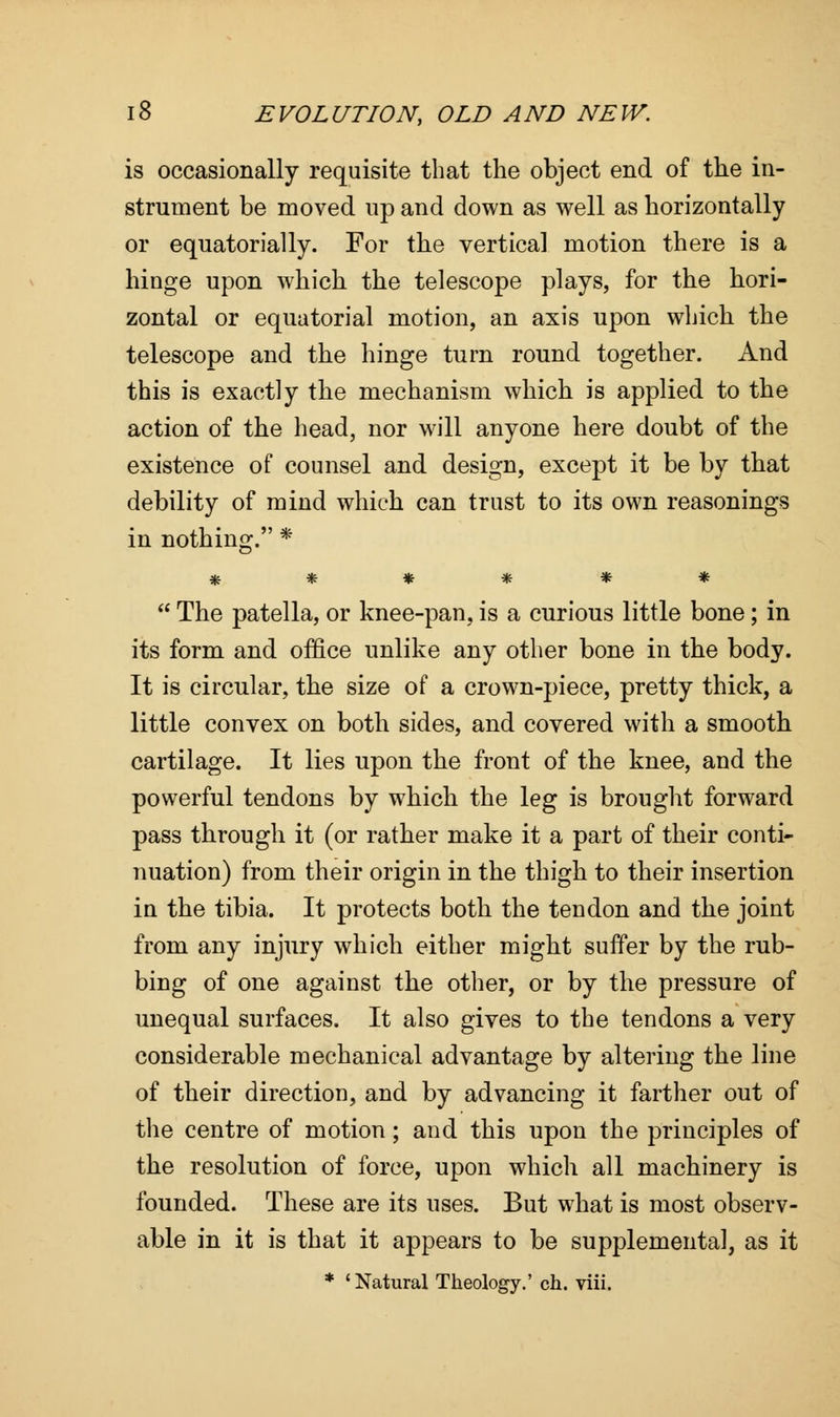 is occasionally requisite that the object end of the in- strument be moved up and down as well as horizontally or equatorially. For the vertical motion there is a hinge upon which the telescope plays, for the hori- zontal or equatorial motion, an axis upon which the telescope and the hinge turn round together. And this is exactly the mechanism which is applied to the action of the head, nor will anyone here doubt of the existence of counsel and design, except it be by that debility of mind which can trust to its own reasonings in nothing. * ******  The patella, or knee-pan, is a curious little bone; in its form and office unlike any other bone in the body. It is circular, the size of a crown-piece, pretty thick, a little convex on both sides, and covered with a smooth cartilage. It lies upon the front of the knee, and the powerful tendons by which the leg is brought forward pass through it (or rather make it a part of their conti- nuation) from their origin in the thigh to their insertion in the tibia. It protects both the tendon and the joint from any injury which either might suffer by the rub- bing of one against the other, or by the pressure of unequal surfaces. It also gives to the tendons a very considerable mechanical advantage by altering the line of their direction, and by advancing it farther out of the centre of motion; and this upon the principles of the resolution of force, upon which all machinery is founded. These are its uses. But what is most observ- able in it is that it appears to be supplemental, as it * 'Natural Theology.' ch. viii.