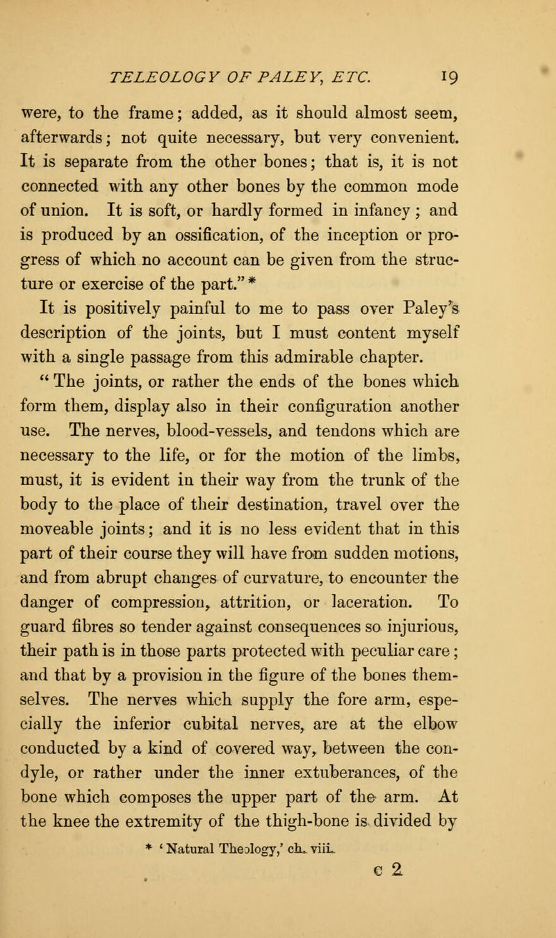were, to the frame; added, as it should almost seem, afterwards; not quite necessary, but very convenient. It is separate from the other bones; that is, it is not connected with any other bones by the common mode of union. It is soft, or hardly formed in infancy ; and is produced by an ossification, of the inception or pro- gress of which no account can be given from the struc- ture or exercise of the part. * It is positively painful to me to pass over Paley^s description of the joints, but I must content myself with a single passage from this admirable chapter.  The joints, or rather the ends of the bones which form them, display also in their configuration another use. The nerves, blood-vessels, and tendons which are necessary to the life, or for the motion of the limbs, must, it is evident in their way from the trunk of the body to the place of their destination, travel over the moveable joints; and it is no less evident that in this part of their course they will have from sudden motions, and from abrupt changes of curvature, to encounter the danger of compression, attrition, or laceration. To guard fibres so tender against consequences so injurious, their path is in those parts protected with peculiar care; and that by a provision in the figure of the bones them- selves. The nerves which supply the fore arm, espe- cially the inferior cubital nerves, are at the elbow conducted by a kind of covered way, between the con- dyle, or rather under the inner extuberances, of the bone which composes the upper part of the arm. At the knee the extremity of the thigh-bone is divided by * ' Natural Theology,' chu. viiL c 2