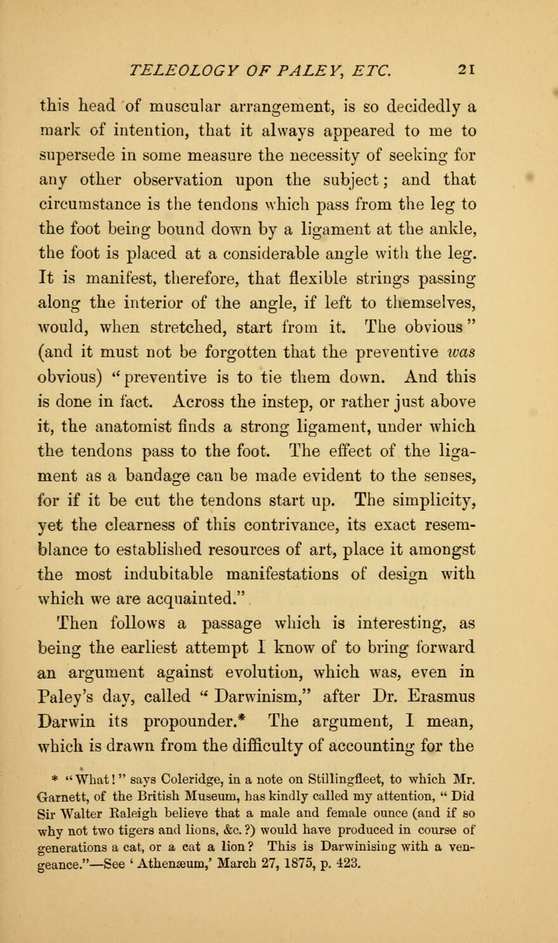 this head of muscular arrangement, is so decidedly a mark of intention, that it always appeared to me to supersede in some measure the necessity of seeking for any other observation upon the subject; and that circumstance is the tendons which pass from the leg to the foot being bound down by a ligament at the ankle, the foot is placed at a considerable angle with the leg. It is manifest, therefore, that flexible strings passing along the interior of the angle, if left to themselves, wrould, when stretched, start from it. The obvious (and it must not be forgotten that the preventive was obvious)  preventive is to tie them down. And this is done in fact. Across the instep, or rather just above it, the anatomist finds a strong ligament, under which the tendons pass to the foot. The effect of the liga- ment as a bandage can be made evident to the senses, for if it be cut the tendons start up. The simplicity, yet the clearness of this contrivance, its exact resem- blance to established resources of art, place it amongst the most indubitable manifestations of design with which we are acquainted. Then follows a passage which is interesting, as being the earliest attempt I know of to bring forward an argument against evolution, which was, even in Paley's day, called  Darwinism, after Dr. Erasmus Darwin its propounder.* The argument, I mean, which is drawn from the difficulty of accounting for the *  What! says Coleridge, in a note on Stillingfleet, to which Mr. Garnett, of the British Museum, has kindly called my attention,  Did Sir Walter Raleigh believe that a male and female ounce (and if so why not two tigers and lions, &c. ?) would have produced in course of generations a cat, or a eat a lion? This is Darwinisiug with a ven- geance.—See ' Athenaeum,' March 27, 1875, p. 423.