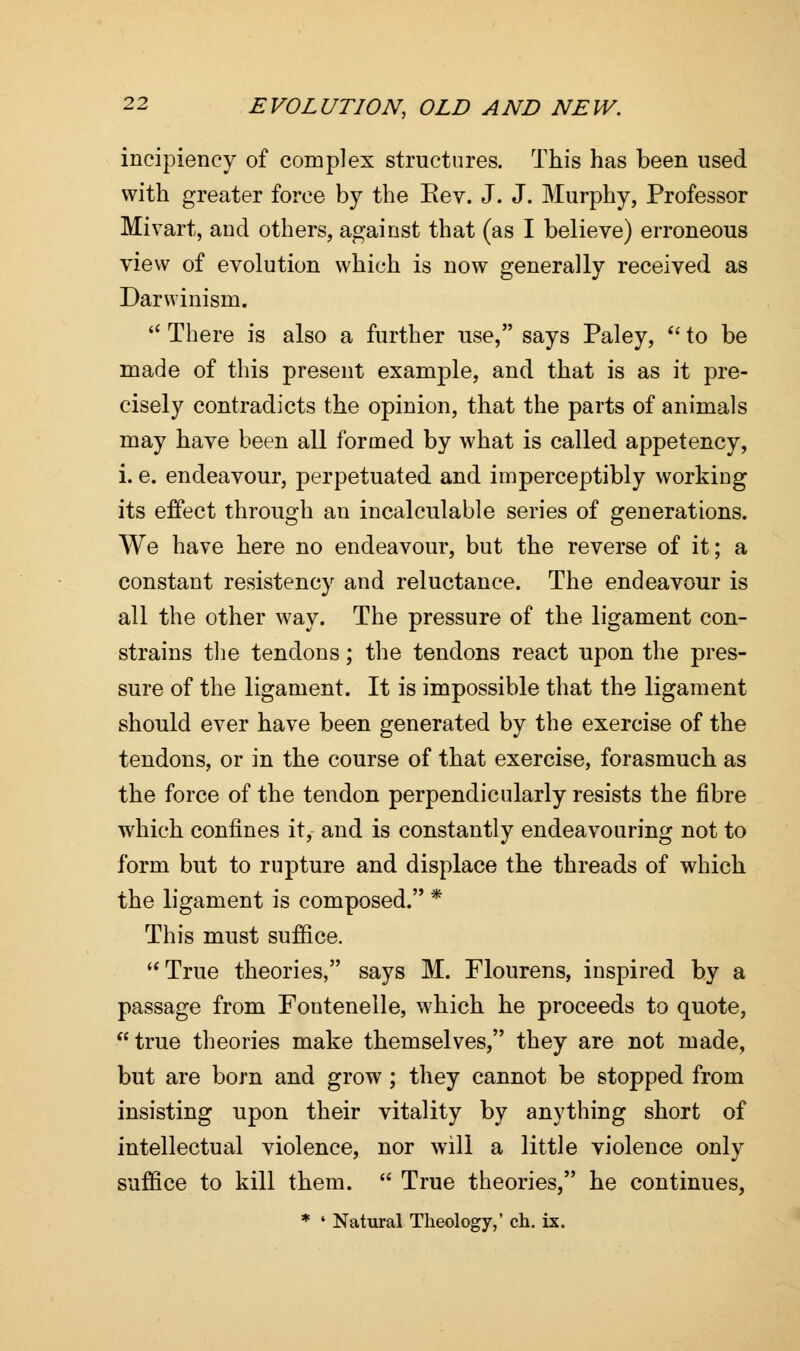 incipiency of complex structures. This has been used with greater force by the Rev. J. J. Murphy, Professor Mivart, and others, against that (as I believe) erroneous view of evolution which is now generally received as Darwinism.  There is also a further use, says Paley,  to be made of this present example, and that is as it pre- cisely contradicts the opinion, that the parts of animals may have been all formed by what is called appetency, i. e. endeavour, perpetuated and imperceptibly working its effect through an incalculable series of generations. We have here no endeavour, but the reverse of it; a constant resistency and reluctance. The endeavour is all the other way. The pressure of the ligament con- strains the tendons; the tendons react upon the pres- sure of the ligament. It is impossible that the ligament should ever have been generated by the exercise of the tendons, or in the course of that exercise, forasmuch as the force of the tendon perpendicularly resists the fibre which confines it, and is constantly endeavouring not to form but to rupture and displace the threads of which the ligament is composed. * This must suffice. True theories, says M. Flourens, inspired by a passage from Foutenelle, which he proceeds to quote, true theories make themselves, they are not made, but are born and grow; they cannot be stopped from insisting upon their vitality by anything short of intellectual violence, nor will a little violence only suffice to kill them.  True theories, he continues,