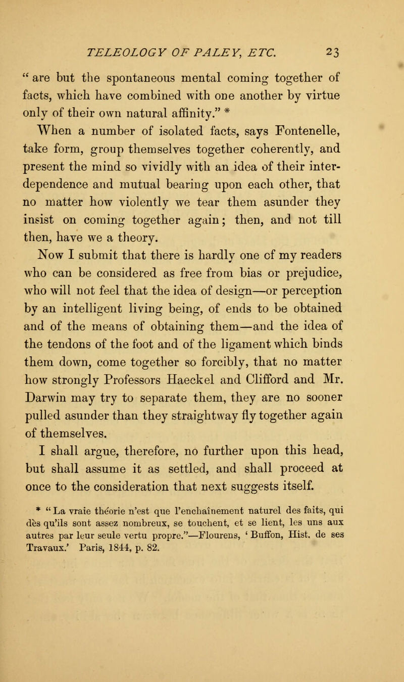  are but the spontaneous mental coming together of facts, which have combined with one another by virtue only of their own natural affinity. * When a number of isolated facts, says Fontenelle, take form, group themselves together coherently, and present the mind so vividly with an idea of their inter- dependence and mutual bearing upon each other, that no matter how violently we tear them asunder they insist on coming together again; then, and not till then, have we a theory. Now I submit that there is hardly one of my readers who can be considered as free from bias or prejudice, who will not feel that the idea of design—or perception by an intelligent living being, of ends to be obtained and of the means of obtaining them—and the idea of the tendons of the foot and of the ligament which binds them down, come together so forcibly, that no matter how strongly Professors Haeckel and Clifford and Mr. Darwin may try to separate them, they are no sooner pulled asuoder than they straightway fly together again of themselves. I shall argue, therefore, no further upon this head, but shall assume it as settled, and shall proceed at once to the consideration that next suggests itself. *  La vraie theorie n'est que l'enchainement naturel des faits, qui des qu'ils sont assez nombreux, se touchent, et se lient, les uns aux autres par leur seule vertu propre.—Flourens, ' Buffon, Hist, de ses Travaux/ Paris, 1844, p. 82.