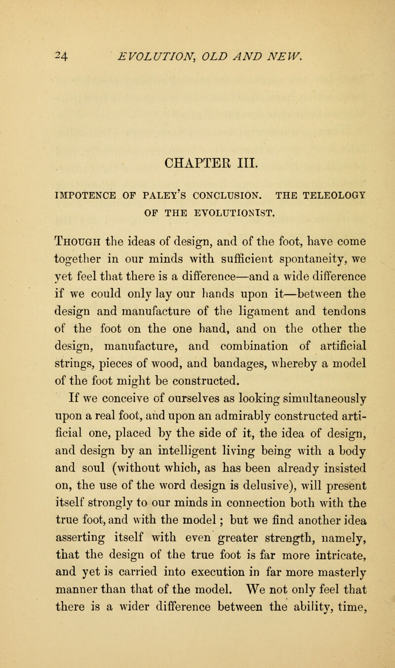 CHAPTER III. IMPOTENCE OF PALEY's CONCLUSION. THE TELEOLOGY OF THE EVOLUTIONIST. Though the ideas of design, and of the foot, have come together in our minds with sufficient spontaneity, we yet feel that there is a difference—and a wide difference if we could only lay our hands upon it—between the design and manufacture of the ligament and tendons of the foot on the one hand, and on the other the design, manufacture, and combination of artificial strings, pieces of wood, and bandages, whereby a model of the foot might be constructed. If we conceive of ourselves as looking simultaneously upon a real foot, and upon an admirably constructed arti- ficial one, placed by the side of it, the idea of design, and design by an intelligent living being with a body and soul (without which, as has been already insisted on, the use of the word design is delusive), will present itself strongly to our minds in connection both with the true foot, and with the model; but we find another idea asserting itself with even greater strength, namely, that the design of the true foot is far more intricate, and yet is carried into execution in far more masterly manner than that of the model. We not only feel that there is a wider difference between the ability, time,