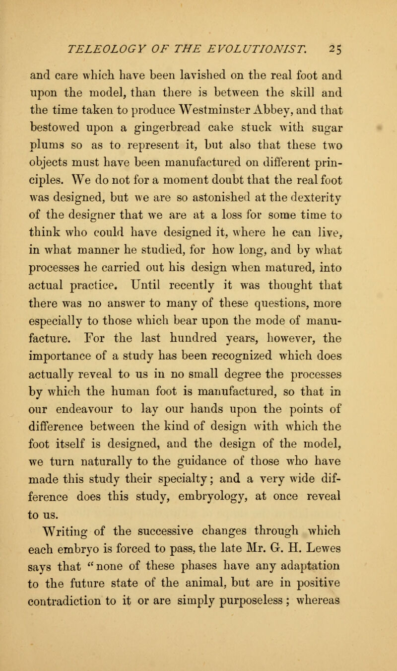 and care which have been lavished on the real foot and upon the model, than there is between the skill and the time taken to produce Westminster Abbey, and that bestowed upon a gingerbread cake stuck with sugar plums so as to represent it, but also that these two objects must have been manufactured on different prin- ciples. We do not for a moment doubt that the real foot was designed, but we are so astonished at the dexterity of the designer that we are at a loss for some time to think who could have designed it, where he can live, in what manner he studied, for how long, and by what processes he carried out his design when matured, into actual practice. Until recently it was thought that there was no answer to many of these questions, more especially to those which bear upon the mode of manu- facture. For the last hundred years, however, the importance of a study has been recognized which does actually reveal to us in no small degree the processes by which the human foot is manufactured, so that in our endeavour to lay our hands upon the points of difference between the kind of design with which the foot itself is designed, and the design of the model, we turn naturally to the guidance of those who have made this study their specialty; and a very wide dif- ference does this study, embryology, at once reveal to us. Writing of the successive changes through which each embryo is forced to pass, the late Mr. G. H. Lewes savs that  none of these phases have any adaptation to the future state of the animal, but are in positive contradiction to it or are simply purposeless; whereas