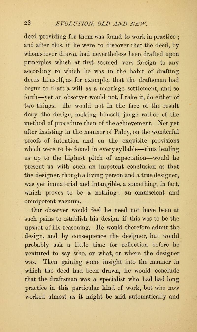 deed providing for them was found to work in practice ; and after this, if he were to discover that the deed, by whomsoever drawn, had nevertheless been drafted upon principles which at first seemed very foreign to any according to which he was in the habit of drafting deeds himself, as for example, that the draftsman had begun to draft a will as a marriage settlement, and so forth—yet an observer would not, I take it, do either of two things. He would not in the face of the result deny the design, making himself judge rather of the method of procedure than of the achievement. Nor yet after insisting in the manner of Paley, on the wonderful proofs of intention and on the exquisite provisions which were to be found in every syllable—thus leading us up to the highest pitch of expectation—would he present us with such an impotent conclusion as that the designer, though a living person and a true designer, was yet immaterial and intangible, a something, in fact, which proves to be a nothing: an omniscient and omnipotent vacuum. Our observer would feel he need not have been at such pains to establish his design if this was to be the upshot of his reasoning. He would therefore admit the design, and by consequence the designer, but would probably ask a little time for reflection before he ventured to say who, or what, or where the designer was. Then gaining some insight into the manner in which the deed had been drawn, he would conclude that the draftsman was a specialist who had had long practice in this particular kind of work, but who now worked almost as it might be said automatically and