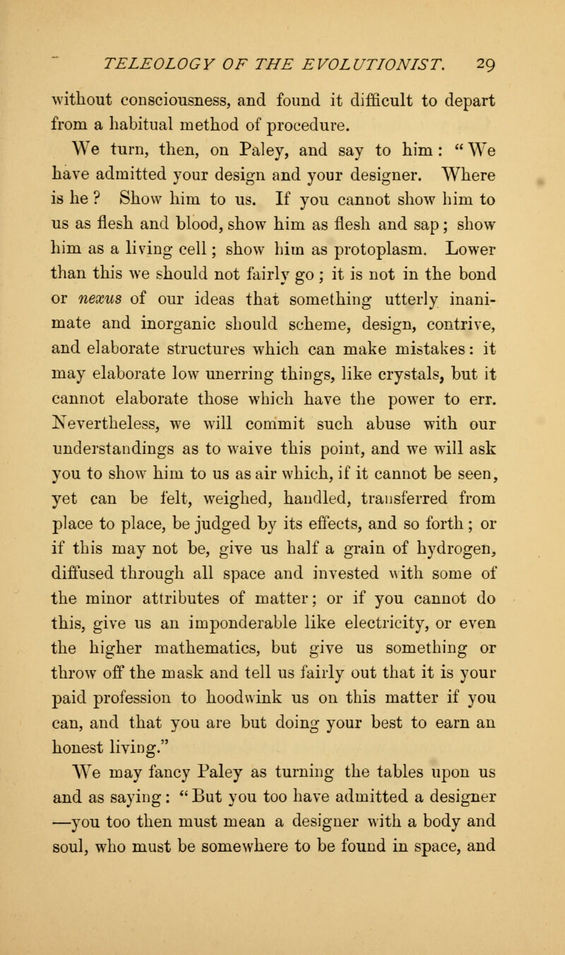 without consciousness, and found it difficult to depart from a habitual method of procedure. We turn, then, on Paley, and say to him :  We have admitted your design and your designer. Where is he ? Show him to us. If you cannot show him to us as flesh and blood, show him as flesh and sap; show him as a living cell; show him as protoplasm. Lower than this we should not fairly go ; it is not in the bond or nexus of our ideas that something utterly inani- mate and inorganic should scheme, design, contrive, and elaborate structures which can make mistakes: it may elaborate low unerring things, like crystals, but it cannot elaborate those which have the power to err. Nevertheless, we will commit such abuse with our understandings as to waive this point, and we will ask you to show him to us as air which, if it cannot be seen, yet can be felt, weighed, handled, transferred from place to place, be judged by its effects, and so forth; or if this may not be, give us half a grain of hydrogen, diffused through all space and invested with some of the minor attributes of matter; or if you cannot do this, give us an imponderable like electricity, or even the higher mathematics, but give us something or throw7 off the mask and tell us fairly out that it is your paid profession to hoodwink us on this matter if you can, and that you are but doing your best to earn an honest living. We may fancy Paley as turning the tables upon us and as saying:  But you too have admitted a designer —you too then must mean a designer with a body and soul, who must be somewhere to be found in space, and