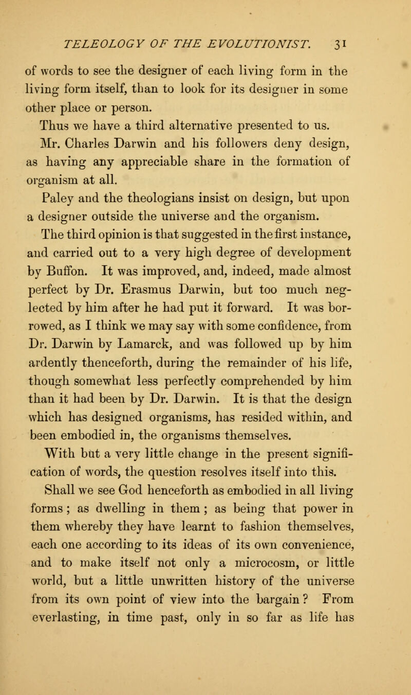 of words to see the designer of each living form in the living form itself, than to look for its designer in some other place or person. Thus we have a third alternative presented to us. Mr. Charles Darwin and his followers deny design, as having any appreciable share in the formation of organism at all. Paley and the theologians insist on design, but upon a designer outside the universe and the organism. The third opinion is that suggested in the first instance, and carried out to a very high degree of development by BufTon. It was improved, and, indeed, made almost perfect by Dr. Erasmus Darwin, but too much neg- lected by him after he had put it forward. It was bor- rowed, as I think we may say with some confidence, from Dr. Darwin by Lamarck, and was followed up by him ardently thenceforth, during the remainder of his life, though somewhat less perfectly comprehended by him than it had been by Dr. Darwin. It is that the design which has designed organisms, has resided within, and been embodied in, the organisms themselves. With but a very little change in the present signifi- cation of words, the question resolves itself into this. Shall we see God henceforth as embodied in all living forms ; as dwelling in them ; as being that power in them whereby they have learnt to fashion themselves, each one according to its ideas of its own convenience, and to make itself not only a microcosm, or little world, but a little unwritten history of the universe from its own point of view into the bargain ? From everlasting, in time past, only in so far as life has