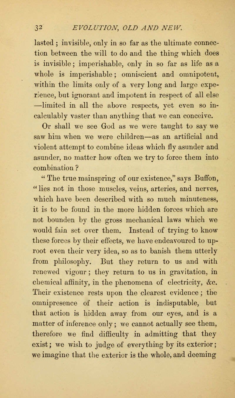 lasted ; invisible, only in so far as the ultimate connec- tion between the will to do and the thing which does is invisible; imperishable, only in so far as life as a whole is imperishable; omniscient and omnipotent, w7ithin the limits only of a very long and large expe- rience, but ignorant and impotent in respect of all else —limited in all the above respects, yet even so in- calculably vaster than anything that we can conceive. Or shall we see God as we were taught to say we saw him when we were children—as an artificial and violent attempt to combine ideas which fly asunder and asunder, no matter how often w?e try to force them into combination ?  The true mainspring of our existence, says Buffon,  lies not in those muscles, veins, arteries, and nerves, which have been described with so much minuteness, it is to be found in the more hidden forces which are not bounden by the gross mechanical laws which we would fain set over them. Instead of trying to know these forces by their effects, we have endeavoured to up- root even their very idea, so as to banish them utterly from philosophy. But they return to us and with renewed vigour ; they return to us in gravitation, in chemical affinity, in the phenomena of electricity, &c. Their existence rests upon the clearest evidence; the omnipresence of their action is indisputable, but that action is hidden away from our eyes, and is a matter of inference only; we cannot actually see them, therefore we find difficulty in admitting that they exist; we wish to judge of everything by its exterior; we imagine that the exterior is the whole, and deeming