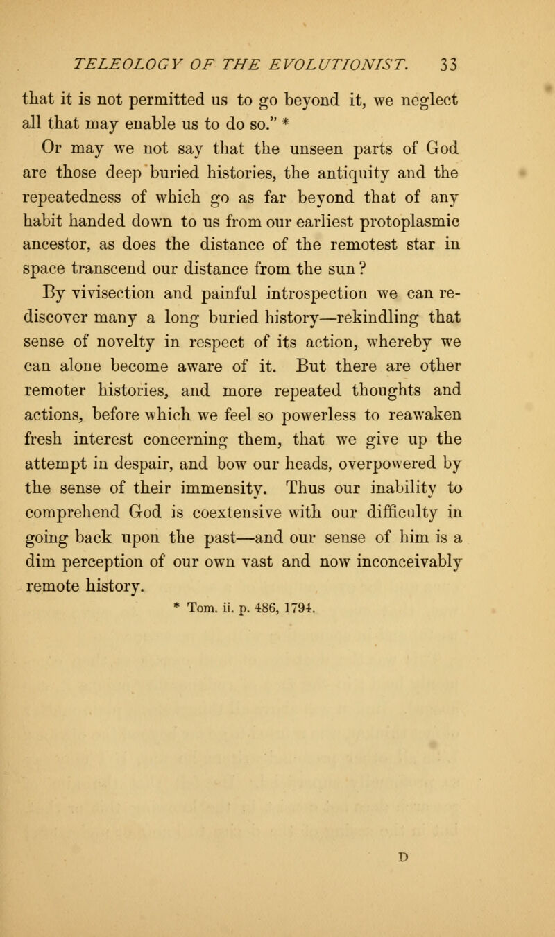 that it is not permitted us to go beyond it, we neglect all that may enable us to do so. * Or may we not say that the unseen parts of God are those deep buried histories, the antiquity and the repeatedness of which go as far beyond that of any habit handed down to us from our earliest protoplasmic ancestor, as does the distance of the remotest star in space transcend our distance from the sun ? By vivisection and painful introspection we can re- discover many a long buried history—rekindling that sense of novelty in respect of its action, whereby we can alone become aware of it. But there are other remoter histories, and more repeated thoughts and actions, before which we feel so powerless to reawaken fresh interest concerning them, that we give up the attempt in despair, and bow our heads, overpowered by the sense of their immensity. Thus our inability to comprehend God is coextensive with our difficulty in going back upon the past—and our sense of him is a dim perception of our own vast and now inconceivably remote history. * Tom. ii. p. 486, 1794. D