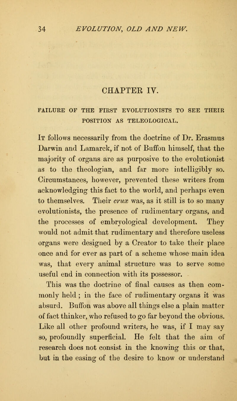 CHAPTER IV. FAILURE OF THE FIRST EVOLUTIONISTS TO SEE THEIR POSITION AS TELEOLOGICAL. It follows necessarily from the doctrine of Dr. Erasmus Darwin and Lamarck, if not of Buffon himself, that the majority of organs are as purposive to the evolutionist as to the theologian, and far more intelligibly so. Circumstances, however, prevented these writers from acknowledging this fact to the world, and perhaps even to themselves. Their crux was, as it still is to so many evolutionists, the presence of rudimentary organs, and the processes of embryological development. They would not admit that rudimentary and therefore useless organs were designed by a Creator to take their place once and for ever as part of a scheme whose main idea was, that every animal structure was to serve some useful end in connection with its possessor. This was the doctrine of final causes as then com- monly held ; in the face of rudimentary organs it was absurd. Buffon was above all things else a plain matter of fact thinker, who refused to go far beyond the obvious. Like all other profound writers, he was, if I may say so, profoundly superficial. He felt that the aim of research does not consist in the knowing this or that, but in the easing of the desire to know or understand