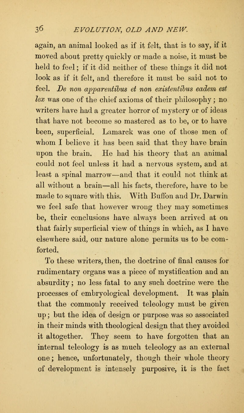 again, an animal looked as if it felt, that is to say, if it moved about pretty quickly or made a noise, it must be held to feel; if it did neither of these things it did not look as if it felt, and therefore it must be said not to feel. De non apparentibus et non existentibus eadem est lex was one of the chief axioms of their philosophy; no writers have had a greater horror of mystery or of ideas that have not become so mastered as to be, or to have been, superficial. Lamarck was one of those men of whom I believe it has been said that they have brain upon the brain. He had his theory that an animal could not feel unless it had a nervous system, and at least a spinal marrow—and that it could not think at all without a brain—all his facts, therefore, have to be made to square with this. With Buffo n and Dr. Darwin we feel safe that however wroug they may sometimes be, their conclusions have always been arrived at on that fairly superficial view of things in which, as I have elsewhere said, our nature alone permits us to be com- forted. To these writers, then, the doctrine of final causes for rudimentary organs was a piece of mystification and an absurdity; no less fatal to any such doctrine were the processes of embryological development. It was plain that the commonly received teleology must be given up; but the idea of design or purpose was so associated in their minds with theological design that they avoided it altogether. They seem to have forgotten that an internal teleology is as much teleology as an external one; hence, unfortunately, though their whole theory of development is intensely purposive, it is the fact