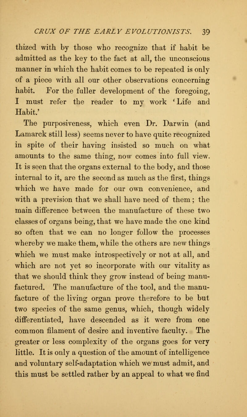 thized with by those who recognize that if habit be admitted as the key to the fact at all, the unconscious manner in which the habit comes to be repeated is only of a piece with all our other observations concerning habit. For the fuller development of the foregoing, I must refer the reader to my work 'Life and Habit.' The purposiveness, which even Dr. Darwin (and Lamarck still less) seems never to have quite recognized in spite of their having insisted so much on what amounts to the same thing, now comes into full view. It is seen that the organs external to the body, and those internal to it, are the second as much as the first, things which we have made for our own convenience, and with a prevision that we shall have need of them; the main difference between the manufacture of these two classes of organs being, that we have made the one kind so often that we can no longer follow the processes whereby we make them, while the others are new things which we must make introspectively or not at all, and which are not yet so incorporate with our vitality as that we should think they grow instead of being manu- factured. The manufacture of the tool, and the manu- facture of the living organ prove therefore to be but two species of the same genus, which, though widely differentiated, have descended as it were from one common filament of desire and inventive faculty. The greater or less complexity of the organs goes for very little. It is only a question of the amount of intelligence and voluntary self-adaptation which we must admit, and this must be settled rather by an appeal to what we find