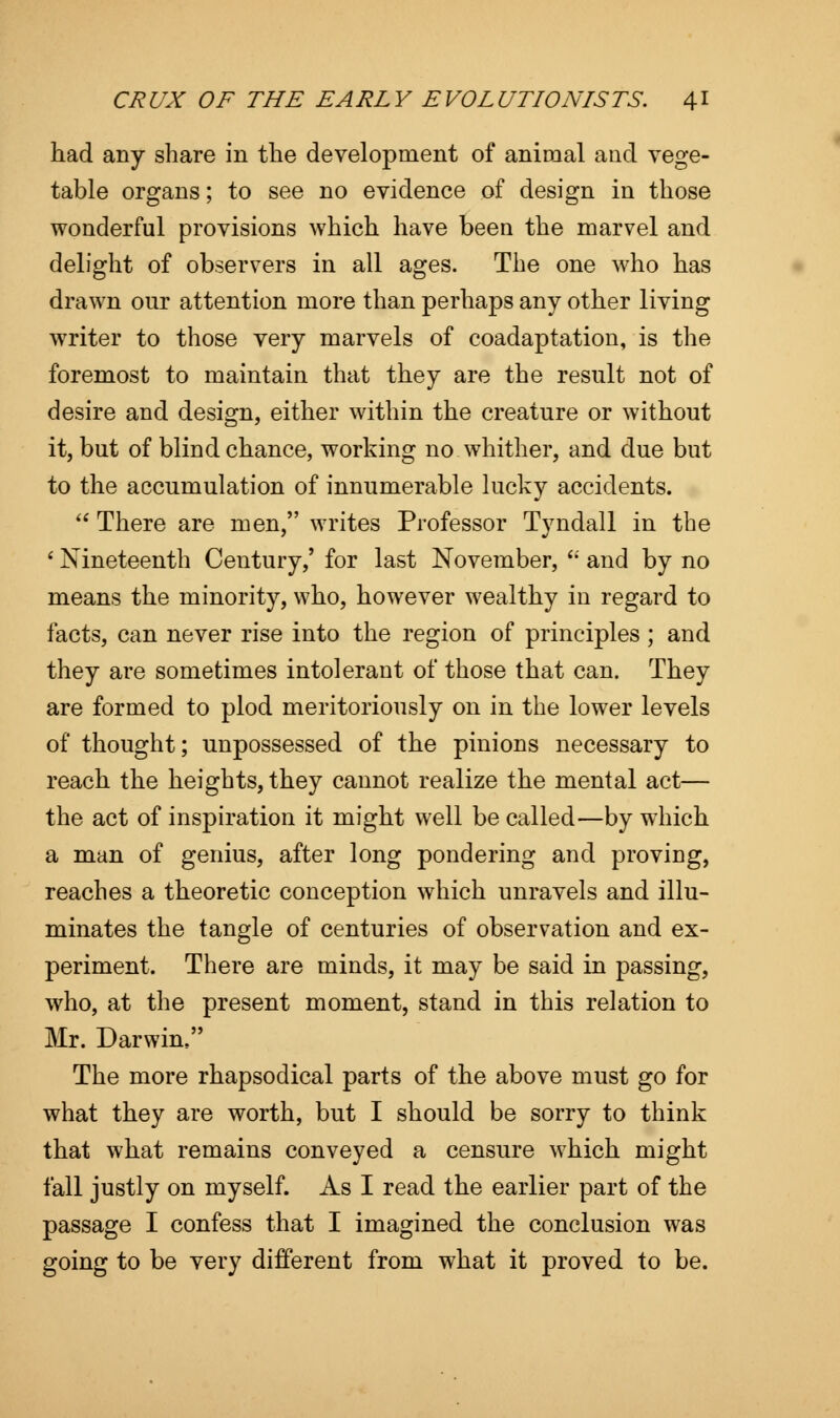 had any share in the development of animal and vege- table organs; to see no evidence of design in those wonderful provisions which have been the marvel and delight of observers in all ages. The one who has drawn our attention more than perhaps any other living writer to those very marvels of coadaptation, is the foremost to maintain that they are the result not of desire and design, either within the creature or without it, but of blind chance, working no whither, and due but to the accumulation of innumerable lucky accidents.  There are men, writes Professor Tvndall in the 1 Nineteenth Century,' for last November,  and by no means the minority, who, however wealthy in regard to facts, can never rise into the region of principles ; and they are sometimes intolerant of those that can. They are formed to plod meritoriously on in the lower levels of thought; unpossessed of the pinions necessary to reach the heights, they cannot realize the mental act— the act of inspiration it might well be called—by which a man of genius, after long pondering and proving, reaches a theoretic conception which unravels and illu- minates the tangle of centuries of observation and ex- periment. There are minds, it may be said in passing, who, at the present moment, stand in this relation to Mr. Darwim The more rhapsodical parts of the above must go for what they are worth, but I should be sorry to think that what remains conveyed a censure which might fall justly on myself. As I read the earlier part of the passage I confess that I imagined the conclusion was going to be very different from what it proved to be.