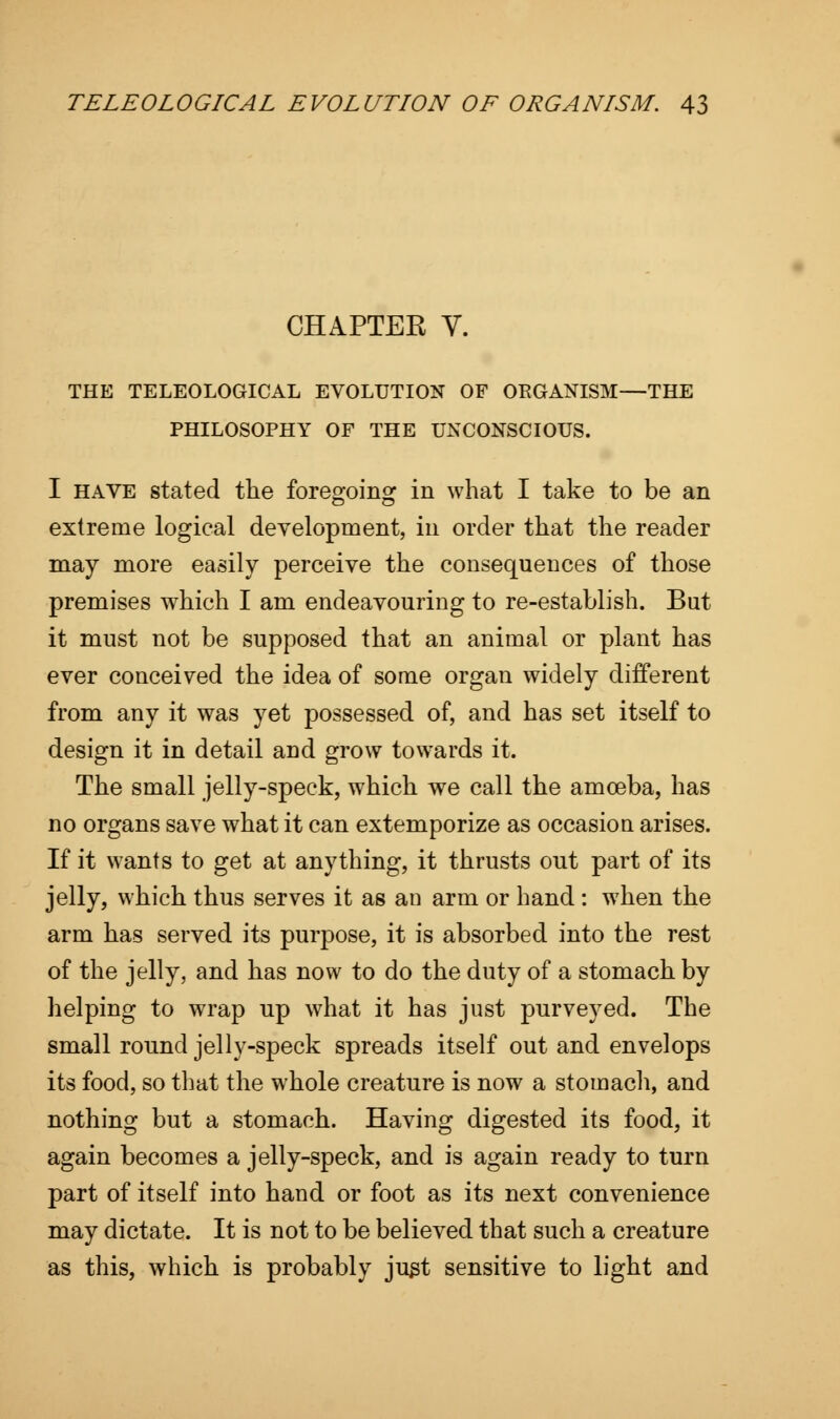 CHAPTEK V. THE TELEOLOGICAL EVOLUTION OF ORGANISM—THE PHILOSOPHY OF THE UNCONSCIOUS. I have stated the foregoing in what I take to be an extreme logical development, in order that the reader may more easily perceive the consequences of those premises which I am endeavouring to re-establish. But it must not be supposed that an animal or plant has ever conceived the idea of some organ widely different from any it was yet possessed of, and has set itself to design it in detail and grow towards it. The small jelly-speck, which we call the amoeba, has no organs save what it can extemporize as occasion arises. If it wants to get at anything, it thrusts out part of its jelly, which thus serves it as an arm or hand : when the arm has served its purpose, it is absorbed into the rest of the jelly, and has now to do the duty of a stomach by helping to wrap up what it has just purveyed. The small round jelly-speck spreads itself out and envelops its food, so that the whole creature is now a stomach, and nothing but a stomach. Having digested its food, it again becomes a jelly-speck, and is again ready to turn part of itself into hand or foot as its next convenience may dictate. It is not to be believed that such a creature as this, which is probably just sensitive to light and