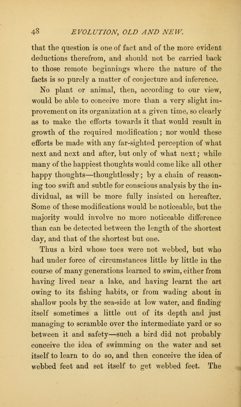 that the question is one of fact and of the more evident deductions therefrom, and should not be carried back to those remote beginnings where the nature of the facts is so purely a matter of conjecture and inference. No plant or animal, then, according to our view, would be able to conceive more than a very slight im- provement on its organization at a given time, so clearly as to make the efforts towards it that would result in growth of the required modification; nor would these efforts be made with any far-sighted perception of what next and next and after, but only of what next; while many of the happiest thoughts would come like all other happy thoughts—thoughtlessly; by a chain of reason- ing too swift and subtle for conscious analysis by the in- dividual, as will be more fully insisted on hereafter. Some of these modifications would be noticeable, but the majority would involve no more noticeable difference than can be detected between the length of the shortest day, and that of the shortest but one. Thus a bird whose toes were not webbed, but who had under force of circumstances little by little in the course of many generations learned to swim, either from having lived near a lake, and having learnt the art owing to its fishing habits, or from wading about in shallow pools by the sea-side at low water, and finding itself sometimes a little out of its depth and just managing to scramble over the intermediate yard or so between it and safety—such a bird did not probably conceive the idea of swimming on the water and set itself to learn to do so, and then conceive the idea of webbed feet and set itself to get webbed feet. The