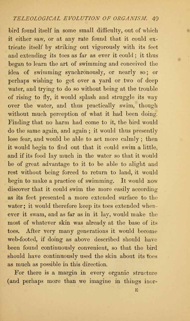 bird found itself in some small difficulty, out of which it either saw, or at any rate found that it could ex- tricate itself by striking out vigorously with its feet and extending its toes as far as ever it could; it thus began to learn the art of swimming and conceived the idea of swimming synchronously, or nearly so; or perhaps wishing to get over a yard or two of deep water, and trying to do so without being at the trouble of rising to fly, it would splash and struggle its way over the water, and thus practically swim, though without much perception of what it had been doing. Finding that no harm had come to it, the bird would do the same again, and again ; it would thus presently lose fear, and would be able to act more calmly ; then it would begin to find out that it could swim a little, and if its food lay much in the water so that it would be of great advantage to it to be able to alight and rest without being forced to return to land, it would begin to make a practice of swimming. It would now discover that it could swim the more easily according as its feet presented a more extended surface to the water; it would therefore keep its toes extended when- ever it swam, and as far as in it lay, would make the most of whatever skin was already at the base of its toes. After very many generations it would become web-footed, if doing as above described should have been found continuously convenient, so that the bird should have continuously used the skin about its toes as much as possible in this direction. For there is a margin in every organic structure (and perhaps more than we imagine in things inor- E