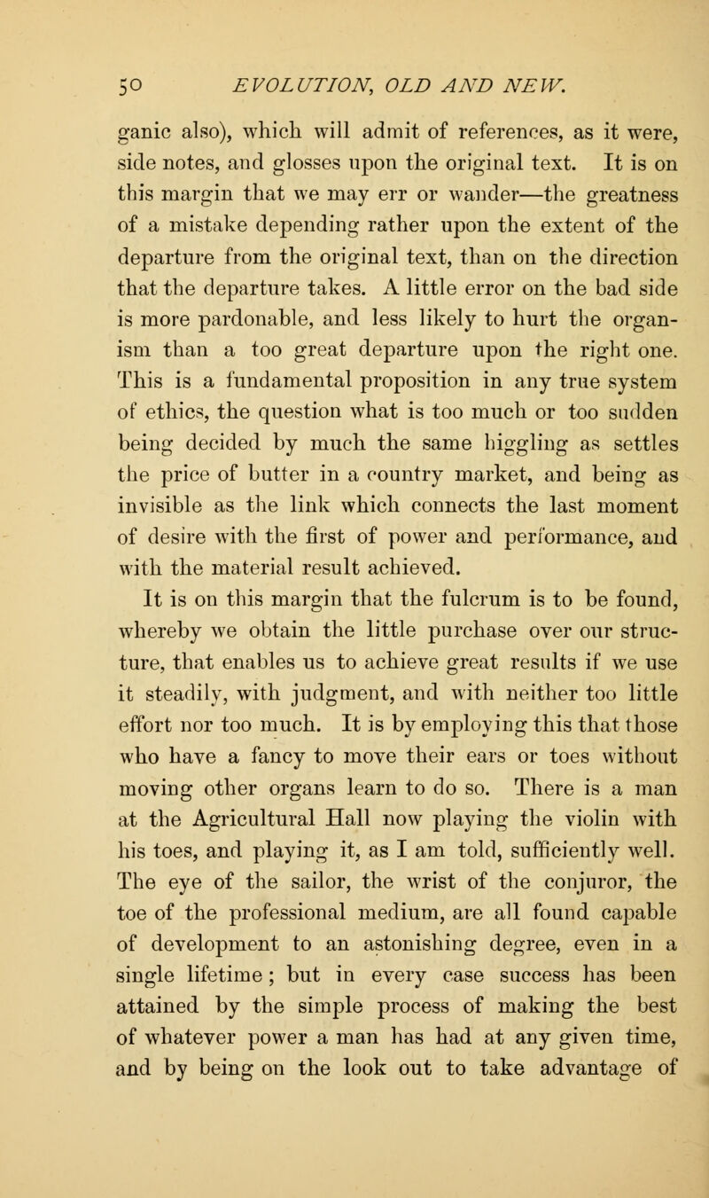 ganic also), which will admit of references, as it were, side notes, and glosses upon the original text. It is on this margin that we may err or wander—the greatness of a mistake depending rather upon the extent of the departure from the original text, than on the direction that the departure takes. A little error on the bad side is more pardonable, and less likely to hurt the organ- ism than a too great departure upon the right one. This is a fundamental proposition in any true system of ethics, the question what is too much or too sudden being decided by much the same higgling as settles the price of butter in a country market, and being as invisible as the link which connects the last moment of desire with the first of power and performance, and with the material result achieved. It is on this margin that the fulcrum is to be found, whereby we obtain the little purchase over our struc- ture, that enables us to achieve great results if we use it steadily, with judgment, and with neither too little effort nor too much. It is by employing this that those who have a fancy to move their ears or toes without moving other organs learn to do so. There is a man at the Agricultural Hall now playing the violin with his toes, and playing it, as I am told, sufficiently well. The eye of the sailor, the wrist of the conjuror, the toe of the professional medium, are all found capable of development to an astonishing degree, even in a single lifetime; but in every case success has been attained by the simple process of making the best of whatever power a man has had at any given time, and by being on the look out to take advantage of