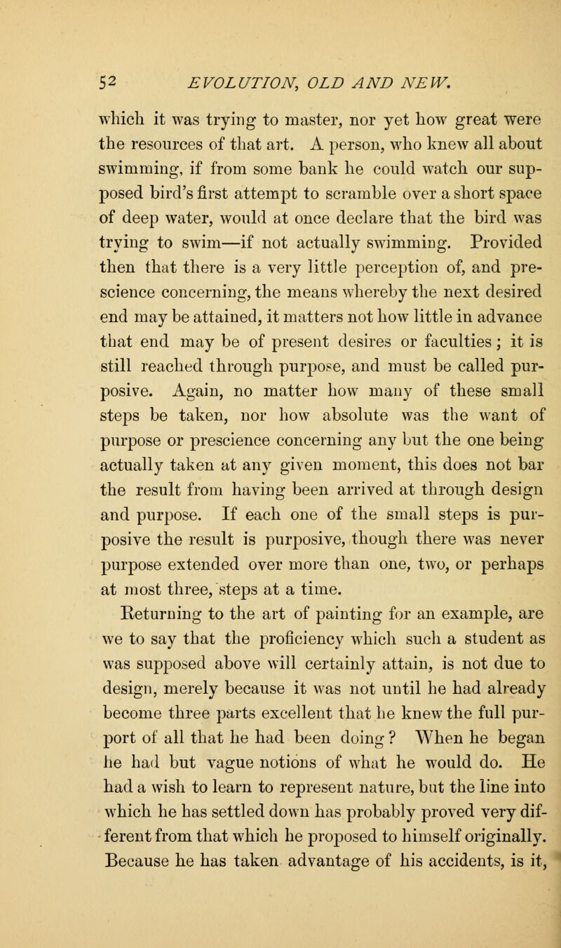 which it was trying to master, nor yet how great were the resources of that art. A person, who knew all about swimming, if from some bank he could watch our sup- posed bird's first attempt to scramble over a short space of deep water, would at once declare that the bird was trying to swim—if not actually swimming. Provided then that there is a very little perception of, and pre- science concerning, the means whereby the next desired end may be attained, it matters not how little in advance that end may be of present desires or faculties; it is still reached through purpose, and must be called pur- posive. Again, no matter how many of these small steps be taken, nor how absolute was the want of purpose or prescience concerning any but the one being actually taken at any given moment, this does not bar the result from having been arrived at through design and purpose. If each one of the small steps is pur- posive the result is purposive, though there was never purpose extended over more than one, two, or perhaps at most three, steps at a time. Returning to the art of painting for an example, are we to say that the proficiency which sucli a student as was supposed above will certainly attain, is not due to design, merely because it was not until he had already become three parts excellent that he knew the full pur- port of all that he had been doing ? When he began he had but vague notions of what he would do. He had a wish to learn to represent nature, but the line into which he has settled down has probably proved very dif- ferent from that which he proposed to himself originally. Because he has taken advantage of his accidents, is it,