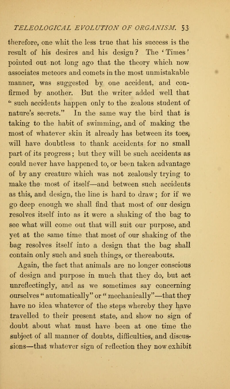 therefore, one whit the less true that his success is the result of his desires and his design ? The ' Times' pointed out not long ago that the theory which now associates meteors and comets in the most unmistakable manner, was suggested by one accident, and con- firmed by another. But the writer added well that u such accidents happen only to the zealous student of nature's secrets. In the same way the bird that is taking to the habit of swimming, and of making the most of whatever skin it already lias between its toes, will have doubtless to thank accidents for no small part of its progress; but they will be such accidents as could never have happened to, or been taken advantage of by any creature which was not zealously trying to make the most of itself—and between such accidents as this, and design, the line is hard to draw; for if we go deep enough we shall find that most of our design resolves itself into as it were a shaking of the bag to see what will come out that will suit our purpose, and yet at the same time that most of our shaking of the bag resolves itself into a design that the bag shall contain only such and such things, or thereabouts. Again, the fact that animals are no longer conscious of design and purpose in much that they do, but act unreflectingly, and as we sometimes say concerning ourselves  automatically or  mechanically—that they have no idea whatever of the steps whereby they have travelled to their present state, and show no sign of doubt about what must have been at one time the subject of all manner of doubts, difficulties, and discus- sions—that whatever sign of reflection they now exhibit