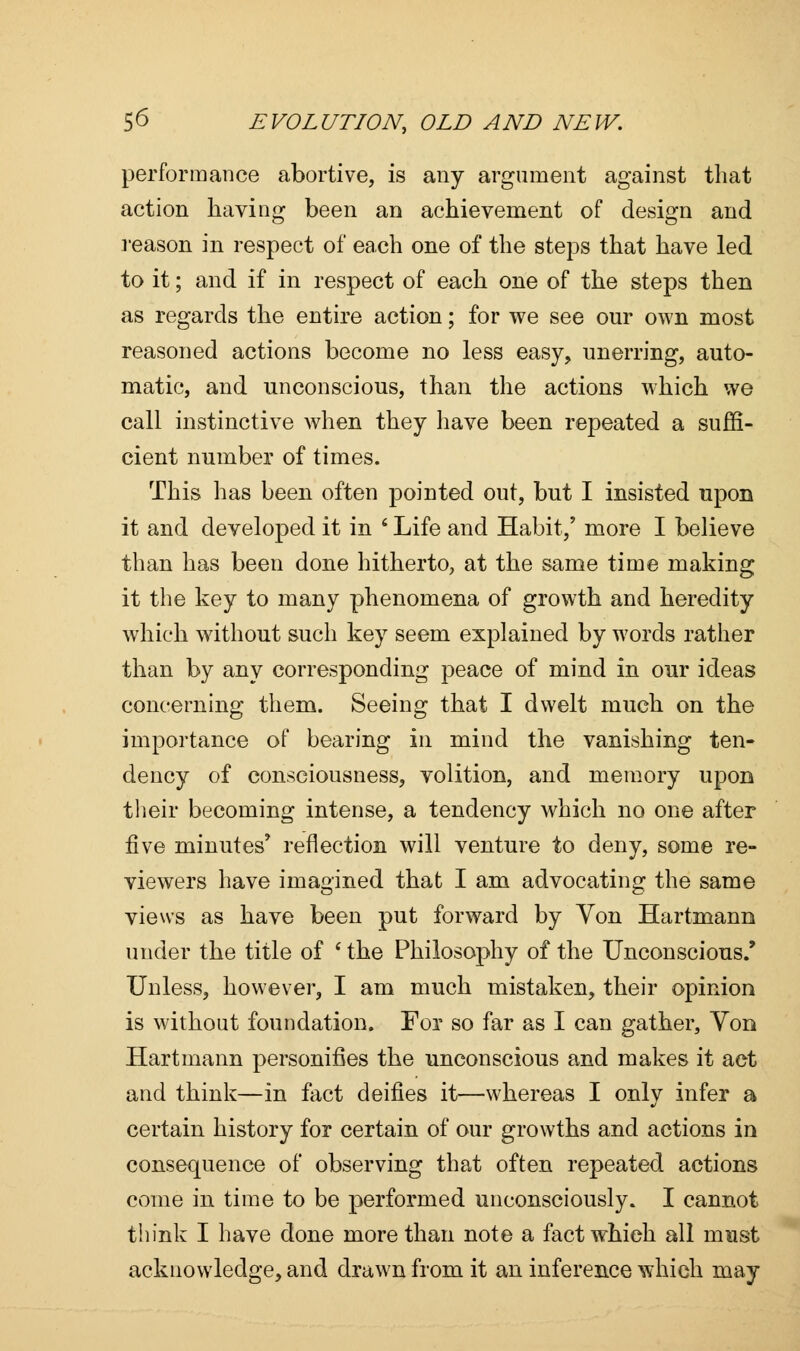 performance abortive, is any argument against that action having been an achievement of design and reason in respect of each one of the steps that have led to it; and if in respect of each one of the steps then as regards the entire action; for we see our own most reasoned actions become no less easy, unerring, auto- matic, and unconscious, than the actions which we call instinctive when they have been repeated a suffi- cient number of times. This has been often pointed out, but I insisted upon it and developed it in ' Life and Habit,' more I believe than has been done hitherto, at the same time making it the key to many phenomena of growth and heredity which without such key seem explained by words rather than by any corresponding peace of mind in our ideas concerning them. Seeing that I dwelt much on the importance of bearing in mind the vanishing ten- dency of consciousness, volition, and memory upon their becoming intense, a tendency which no one after five minutes' reflection will venture to deny, some re- viewers have imagined that I am advocating the same views as have been put forward by Yon Hartmann under the title of ' the Philosophy of the Unconscious/ Unless, however, I am much mistaken, their opinion is without foundation. For so far as I can gather, Yon Hartmann personifies the unconscious and makes it act and think—in fact deifies it—whereas I only infer a certain history for certain of our growths and actions in consequence of observing that often repeated actions come in time to be performed unconsciously. I cannot think I have done more than note a fact which all must acknowledge, and drawn from it an inference which may