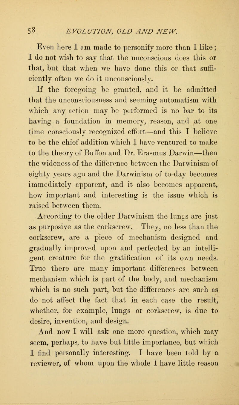 Even here lam made to personify more than I like; I do not wish to say that the unconscious does this or that, but that when we have done this or that suffi- ciently often we do it unconsciously. If the foregoing be granted, and it be admitted that the unconsciousness and seeming automatism with which any action may be performed is no bar to its having a foundation in memory, reason, and at one time consciously recognized effort—and this I believe to be the chief addition which I have ventured to make to the theory of Buffon and Dr. Erasmus Darwin—then the wideness of the difference between the Darwinism of eighty years ago and the Darwinism of to-day becomes immediately apparent, and it also becomes apparent, how important and interesting is the issue which is raised between them. According to the older Darwinism the lungs are just as purposive as the corkscrew. They, no less than the corkscrew, are a piece of mechanism designed and gradually improved, upon and perfected by an intelli- gent creature for the gratification of its own needs. True there are many important differences between mechanism which is part of the body, and mechanism which is no such part, but the differences are such as do not affect the fact that in each case the result, whether, for example, lungs or corkscrew, is due to desire, invention, and design. And now I will ask one more question, which may seem, perhaps, to have but little importance, but which I find personally interesting. I have been told by a reviewer, of whom upon the whole I have little reason