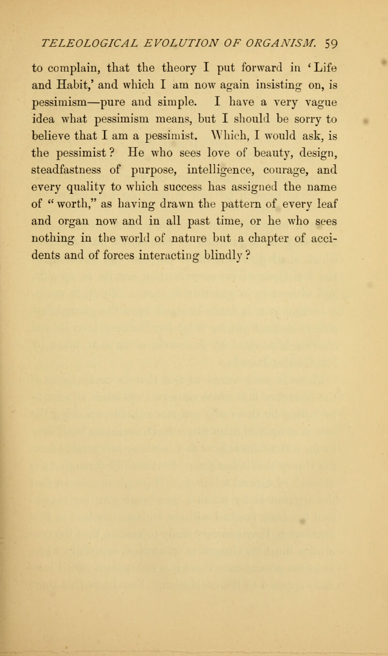 to complain, that the theory I put forward in ' Life and Habit/ and which I am now again insisting on, is pessimism—pure and simple. I have a very vague idea what pessimism means, but I should be sorry to believe that I am a pessimist. Which, I would ask, is the pessimist ? He who sees love of beauty, design, steadfastness of purpose, intelligence, courage, and every quality to which success has assigned the name of  worth, as having drawn the pattern of every leaf and organ now and in all past time, or he who sees nothing in the world of nature but a chapter of acci- dents and of forces interacting blindly ?