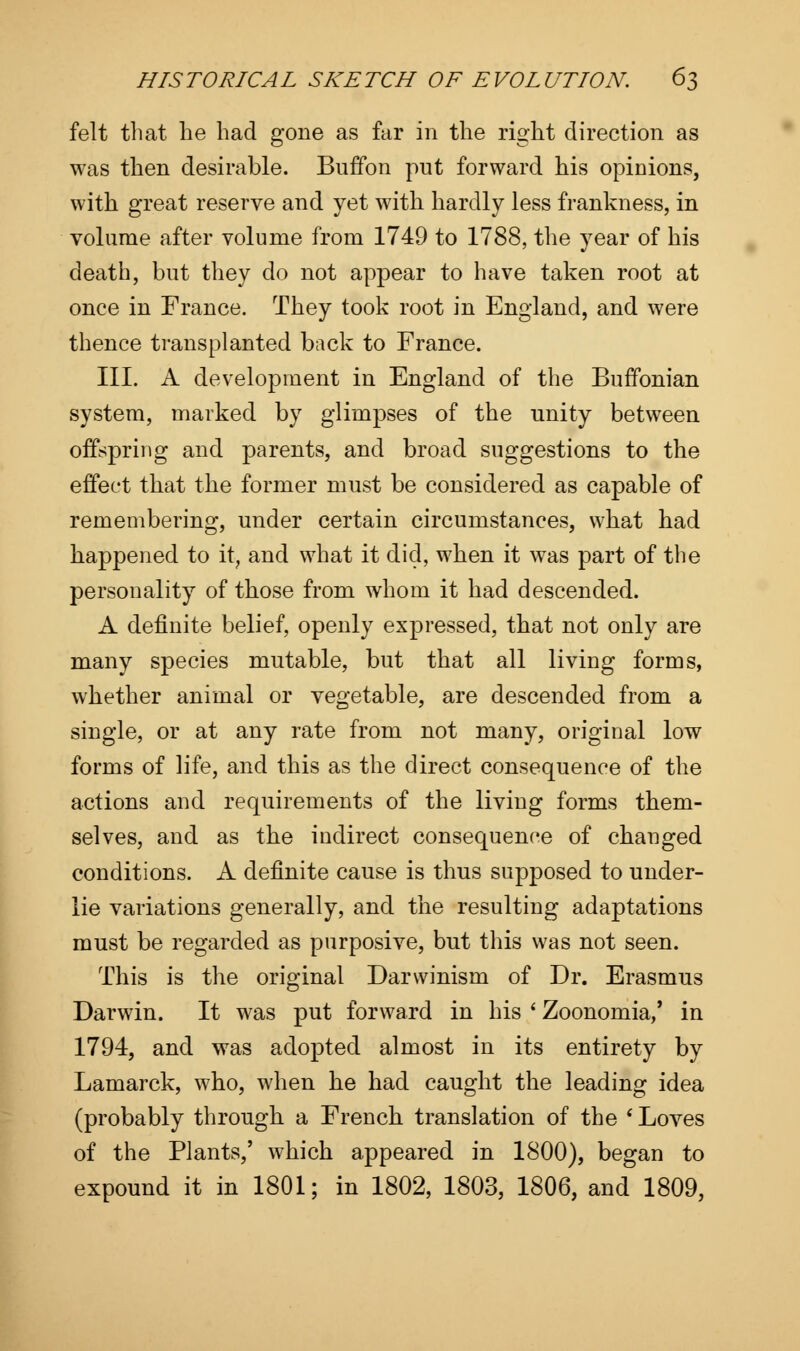 felt that he had gone as far in the right direction as was then desirable. Buffon put forward his opinions, with great reserve and yet with hardly less frankness, in volume after volume from 1749 to 1788, the year of his death, but they do not appear to have taken root at once in France. They took root in England, and were thence transplanted back to France. III. A development in England of the Buffonian system, marked by glimpses of the unity between offspring and parents, and broad suggestions to the effect that the former must be considered as capable of remembering, under certain circumstances, what had happened to it? and what it did, when it was part of the personality of those from whom it had descended. A definite belief, openly expressed, that not only are many species mutable, but that all living forms, whether animal or vegetable, are descended from a single, or at any rate from not many, original low forms of life, and this as the direct consequence of the actions and requirements of the living forms them- selves, and as the indirect consequence of changed conditions. A definite cause is thus supposed to under- lie variations generally, and the resulting adaptations must be regarded as purposive, but this was not seen. This is the original Darwinism of Dr. Erasmus Darwin. It was put forward in his ' Zoonomia/ in 1794, and was adopted almost in its entirety by Lamarck, who, when he had caught the leading idea (probably through a French translation of the * Loves of the Plants,' which appeared in 1800), began to expound it in 1801; in 1802, 1803, 1806, and 1809,