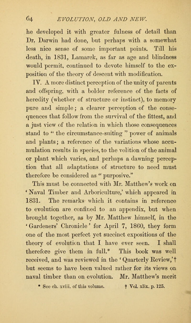he developed it with greater fulness of detail than Dr. Darwin had done, but perhaps with a somewhat less nice sense of some important points. Till his death, in 1831, Lamarck, as far as age and blindness would permit, continued to devote himself to the ex- position of the theory of descent with modification. IV. A more distinct perception of the unity of parents and offspring, with a bolder reference of the facts of heredity (whether of structure or instinct), to memory pure and simple; a clearer perception of the conse- quences that follow from the survival of the fittest, and a just view of the relation in which those consequences stand to  the circumstance-suiting  power of animals and plants; a reference of the variations whose accu- mulation results in species, to the volition of the animal or plant which varies, and perhaps a dawning percep- tion that all adaptations of structure to need must therefore be considered as  purposive. This must be connected with Mr. Matthew's work on * Naval Timber and Arboriculture,' which appeared in 1831. The remarks which it contains in reference to evolution are confined to an appendix, but when brought together, as by Mr. Matthew himself, in the ' Gardeners' Chronicle' for April 7, 1860, they form one of the most perfect yet succinct expositions of the theory of evolution that I have ever seen. I shall therefore give them in full.* This book was well received, and was reviewed in the ' Quarterly Review,'t but seems to have been valued rather for its views on naval timber than on evolution. Mr. Matthew's merit * See ch. xviii. of this volume. \ Vol. xlix. p. 125.