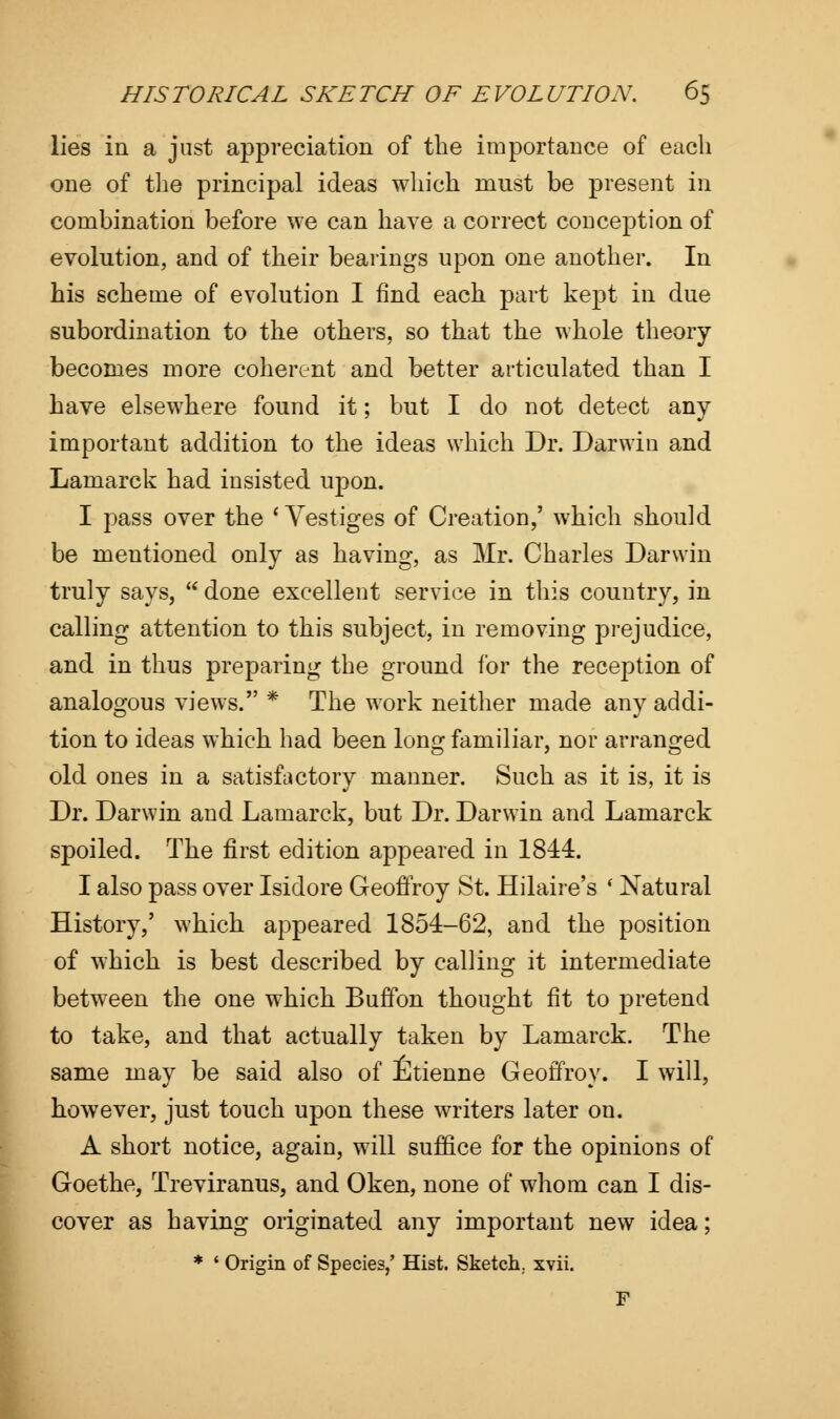 lies in a just appreciation of the importance of each one of the principal ideas which must be present in combination before we can have a correct conception of evolution, and of their bearings upon one another. In his scheme of evolution I find each part kept in due subordination to the others, so that the whole theory becomes more coherent and better articulated than I have elsewhere found it; but I do not detect any important addition to the ideas which Dr. Darwin and Lamarck had insisted upon. I pass over the ' Vestiges of Creation,' which should be mentioned only as having, as Mr. Charles Darwin truly says,  done excellent service in this country, in calling attention to this subject, in removing prejudice, and in thus preparing the ground for the reception of analogous views. * The work neither made any addi- tion to ideas which had been long familiar, nor arranged old ones in a satisfactory manner. Such as it is, it is Dr. Darwin and Lamarck, but Dr. Darwin and Lamarck spoiled. The first edition appeared in 1844. I also pass over Isidore Geoffroy St. Hilaire's ' Natural History,' which appeared 1854-62, and the position of which is best described by calling it intermediate between the one which Buffon thought fit to pretend to take, and that actually taken by Lamarck. The same may be said also of Etienne Geoffroy. I will, however, just touch upon these writers later on. A short notice, again, will suffice for the opinions of Goethe, Treviranus, and Oken, none of whom can I dis- cover as having originated any important new idea; * ' Origin of Species/ Hist. Sketch, xvii. F