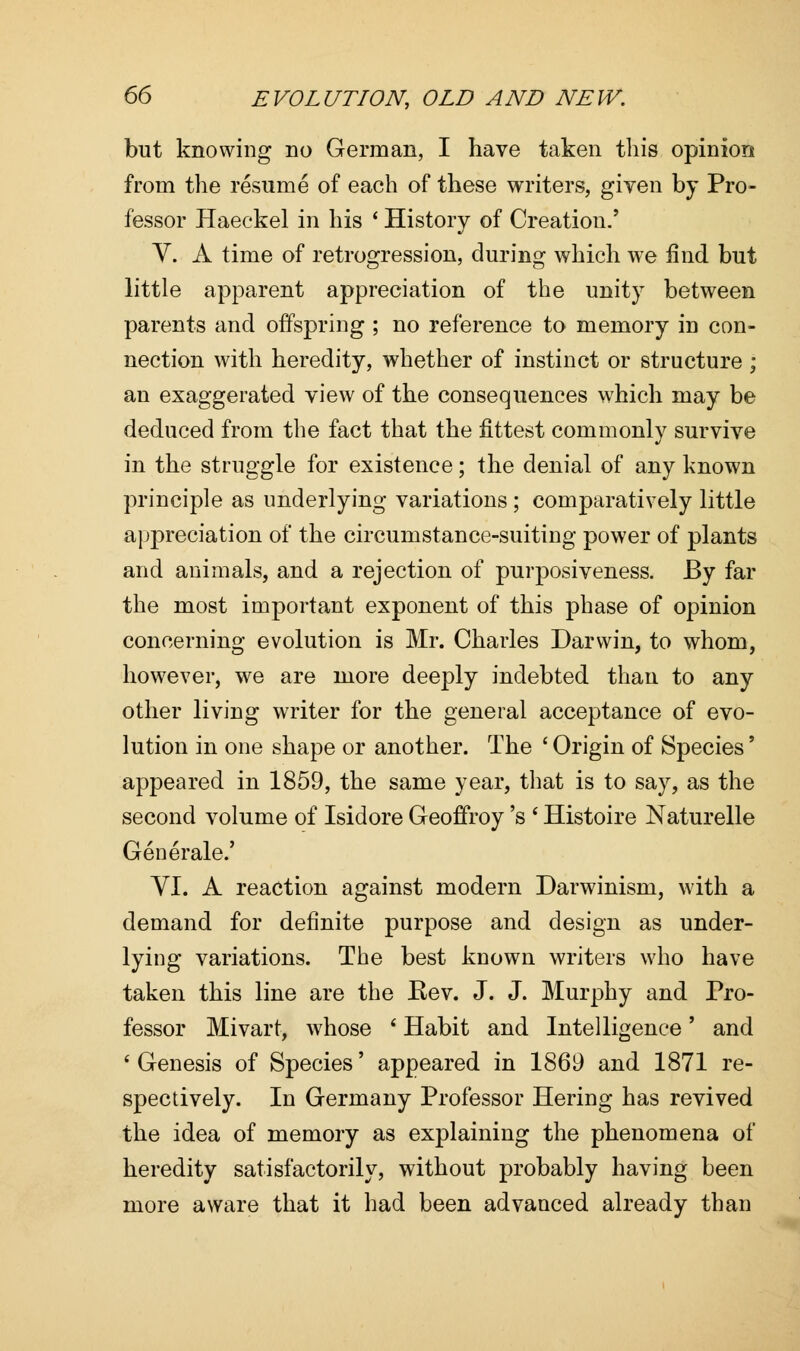 but knowing no German, I have taken this opinion from the resume of each of these writers, given by Pro- fessor Haeekel in his ' History of Creation/ V. A time of retrogression, during which we find but little apparent appreciation of the unity between parents and offspring ; no reference to memory in con- nection with heredity, whether of instinct or structure ; an exaggerated view of the consequences which may be deduced from the fact that the fittest commonly survive in the struggle for existence; the denial of any known principle as underlying variations; comparatively little appreciation of the circumstance-suiting power of plants and animals, and a rejection of purposiveness. By far the most important exponent of this phase of opinion concerning evolution is Mr. Charles Darwin, to whom, however, we are more deeply indebted than to any other living writer for the general acceptance of evo- lution in one shape or another. The ' Origin of Species' appeared in 1859, the same year, that is to say, as the second volume of Isidore Geoffroy 's ' Histoire Naturelle Generale.' VI. A reaction against modern Darwinism, with a demand for definite purpose and design as under- lying variations. The best known writers who have taken this line are the Kev. J. J. Murphy and Pro- fessor Mivart, whose ' Habit and Intelligence' and 6 Genesis of Species' appeared in 1869 and 1871 re- spectively. In Germany Professor Hering has revived the idea of memory as explaining the phenomena of heredity satisfactorily, without probably having been more aware that it had been advanced already than
