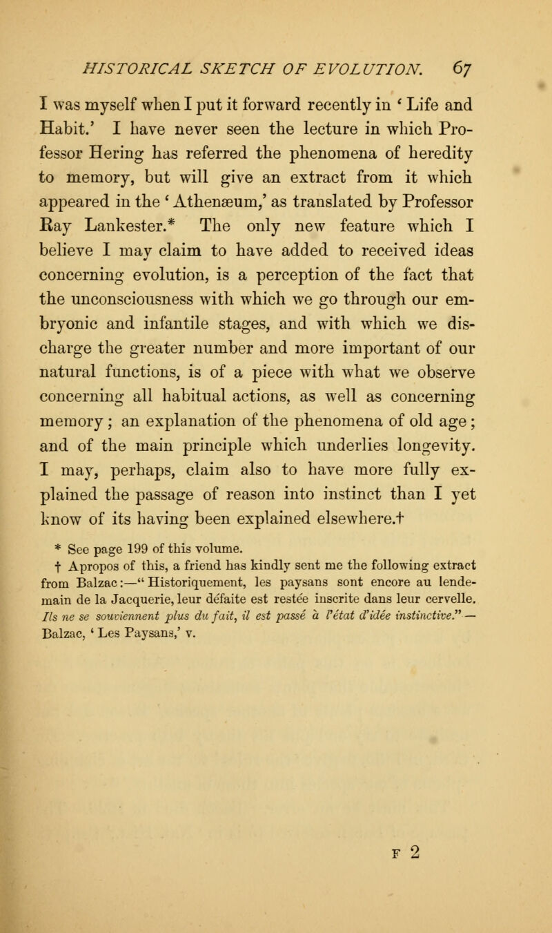 I was myself when I put it forward recently in i Life and Habit.' I have never seen the lecture in which Pro- fessor Hering has referred the phenomena of heredity to memory, but will give an extract from it which appeared in the ' Athenaeum,' as translated by Professor Ray Lankester.* The only new feature which I believe I mav claim to have added to received ideas concerning evolution, is a perception of the fact that the unconsciousness with which we go through our em- bryonic and infantile stages, and with which we dis- charge the greater number and more important of our natural functions, is of a piece with what we observe concerning all habitual actions, as well as concerning memory; an explanation of the phenomena of old age; and of the main principle which underlies longevity. I may, perhaps, claim also to have more fully ex- plained the passage of reason into instinct than I yet know of its having been explained elsewhere.t * See page 199 of this volume. t Apropos of this, a friend has kindly sent me the following extract from Balzac:— Historiquement, les paysans sont encore au lende- main de la Jacquerie, leur defaite est restee inscrite dans leur cervelle. lis ne se souviennent plus du fait, il est passe a Vetat aidee instinctive. — Balzac, ' Les Paysans,' v. F 2