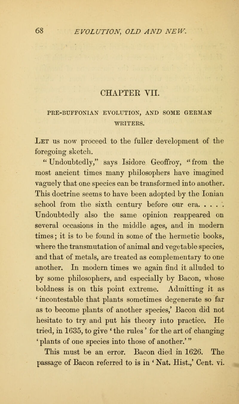 CHAPTER VII. PRE-BUFFONIAN EVOLUTION, AND SOME GERMAN WRITERS. Let us now proceed to the fuller development of the foregoing sketch.  Undoubtedly, says Isidore Geoffroy,  from the most ancient times many philosophers have imagined vaguely that one species can be transformed into another. This doctrine seems to have been adopted by the Ionian school from the sixth century before our era Undoubtedly also the same opinion reappeared on several occasions in the middle ages, and in modern times; it is to be found in some of the hermetic books, where the transmutation of animal and vegetable species, and that of metals, are treated as complementary to one another. In modern times we again find it alluded to by some philosophers, and especially by Bacon, whose boldness is on this point extreme. Admitting it as ' incontestable that plants sometimes degenerate so far as to become plants of another species/ Bacon did not hesitate to try and put his theory into practice. He tried, in 1635, to give * the rules ' for the art of changing ' plants of one species into those of another.'' This must be an error. Bacon died in 1626. The passage of Bacon referred to is in * Nat. Hist.,' Cent. vi.