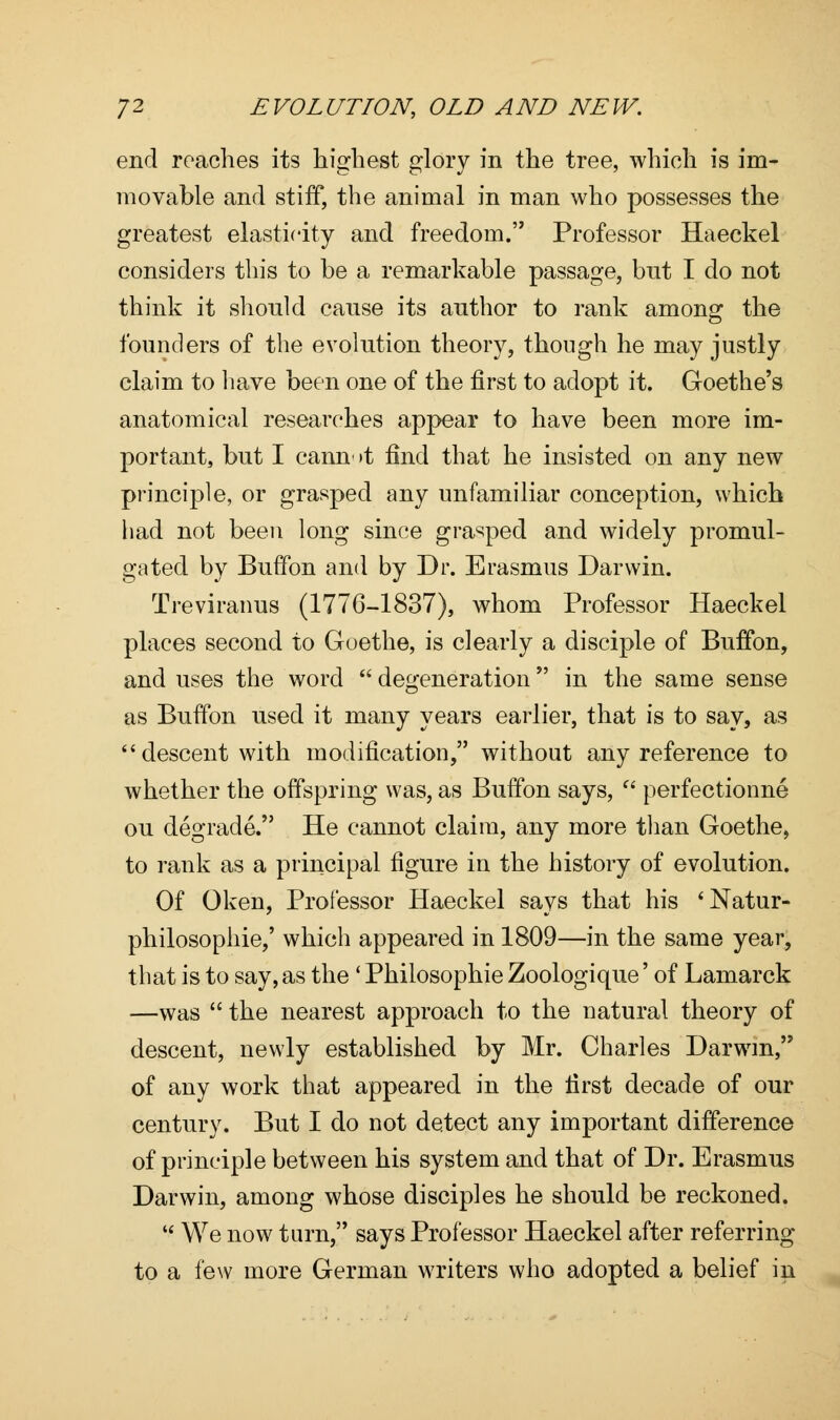end roaches its highest glory in the tree, which is im- movable and stiff, the animal in man who possesses the greatest elasticity and freedom. Professor Haeckel considers this to be a remarkable passage, but I do not think it should cause its author to rank among: the founders of the evolution theory, though he may justly claim to have been one of the first to adopt it. Goethe's anatomical researches appear to have been more im- portant, but I cannot find that he insisted on any new principle, or grasped any unfamiliar conception, which had not been long since grasped and widely promul- gated by Buffon and by Dr. Erasmus Darwin. Treviranus (1776-1837), whom Professor Haeckel places second to Goethe, is clearly a disciple of Buffon, and uses the word  degeneration in the same sense as Buffon used it many years earlier, that is to say, as descent with modification, without any reference to whether the offspring was, as Buffon says,  perfectionne ou degrade. He cannot claim, any more than Goethe, to rank as a principal figure in the history of evolution. Of Oken, Professor Haeckel says that his 'Natur- philosophie,' which appeared in 1809—in the same year, that is to say, as the ' Philosophic Zoologique' of Lamarck —was  the nearest approach to the natural theory of descent, newly established by Mr. Charles Darwin, of any work that appeared in the first decade of our century. But I do not detect any important difference of principle between his system and that of Dr. Erasmus Darwin, among whose disciples he should be reckoned.  We now tarn, says Professor Haeckel after referring to a few more German writers who adopted a belief in